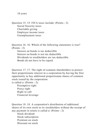 10 years
Question 15. 15. FICA taxes include: (Points : 2)
Social Security taxes
Charitable giving
Employee income taxes
Unemployment taxes
Question 16. 16. Which of the following statements is true?
(Points : 2)
Interest on bonds is tax deductible
Interest on bonds is not tax deductible
Dividends to stockholders are tax deductible
Bonds do not have to be repaid
Question 17. 17. The right of common shareholders to protect
their proportionate interest in a corporation by having the first
opportunity to buy additional proportionate shares of common
stock issued by the corporation
is called a: (Points : 2)
Preemptive right
Proxy right
Right to call
Financial leverage
Question 18. 18. A corporation's distribution of additional
shares of its own stock to its stockholders without the receipt of
any payment in return is called a: (Points : 2)
Stock dividend
Stock subscription
Premium on stock
Discount on stock
 