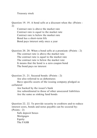 Treasury stock
Question 19. 19. A bond sells at a discount when the: (Points :
2)
Contract rate is above the market rate
Contract rate is equal to the market rate
Contract rate is below the market rate
Bond has a short-term life
Bond pays interest only once a year
Question 20. 20. When a bond sells at a premium: (Points : 2)
The contract rate is above the market rate
The contract rate is equal to the market rate
The contract rate is below the market rate
It means that the bond is a zero coupon bond
The bond pays no interest
Question 21. 21. Secured bonds: (Points : 2)
Are also referred to as debentures
Have specific assets of the issuing company pledged as
collateral
Are backed by the issuer's bank
Are subordinated to those of other unsecured liabilities
Are the same as sinking fund bonds
Question 22. 22. To provide security to creditors and to reduce
interest costs, bonds and notes payable can be secured by:
(Points : 2)
Safe deposit boxes
Mortgages
Equity
The FASB
 