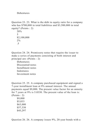 Debentures
Question 23. 23. What is the debt to equity ratio for a company
who has $700,000 in total liabilities and $3,500,000 in total
equity? (Points : 2)
20%
5
$2,100,000
2%
.5
Question 24. 24. Promissory notes that require the issuer to
make a series of payments consisting of both interest and
principal are: (Points : 2)
Debentures
Discounted notes
Installment notes
Indentures
Investment notes
Question 25. 25. A company purchased equipment and signed a
7-year installment loan at 9% annual interest. The annual
payments equal $9,000. The present value factor for an annuity
for 7 years at 9% is 5.0330. The present value of the loan is:
(Points : 2)
$9,000
$5,033
$63,000
$57,330
$45,297
Question 26. 26. A company issues 9%, 20-year bonds with a
 