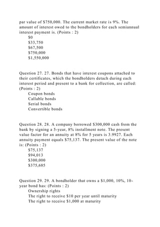 par value of $750,000. The current market rate is 9%. The
amount of interest owed to the bondholders for each semiannual
interest payment is. (Points : 2)
$0
$33,750
$67,500
$750,000
$1,550,000
Question 27. 27. Bonds that have interest coupons attached to
their certificates, which the bondholders detach during each
interest period and present to a bank for collection, are called:
(Points : 2)
Coupon bonds
Callable bonds
Serial bonds
Convertible bonds
Question 28. 28. A company borrowed $300,000 cash from the
bank by signing a 5-year, 8% installment note. The present
value factor for an annuity at 8% for 5 years is 3.9927. Each
annuity payment equals $75,137. The present value of the note
is: (Points : 2)
$75,137
$94,013
$300,000
$375,685
Question 29. 29. A bondholder that owns a $1,000, 10%, 10-
year bond has: (Points : 2)
Ownership rights
The right to receive $10 per year until maturity
The right to receive $1,000 at maturity
 