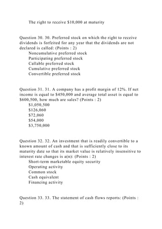 The right to receive $10,000 at maturity
Question 30. 30. Preferred stock on which the right to receive
dividends is forfeited for any year that the dividends are not
declared is called: (Points : 2)
Noncumulative preferred stock
Participating preferred stock
Callable preferred stock
Cumulative preferred stock
Convertible preferred stock
Question 31. 31. A company has a profit margin of 12%. If net
income is equal to $450,000 and average total asset is equal to
$600,500, how much are sales? (Points : 2)
$1,050,500
$126,060
$72,060
$54,000
$3,750,000
Question 32. 32. An investment that is readily convertible to a
known amount of cash and that is sufficiently close to its
maturity date so that its market value is relatively insensitive to
interest rate changes is a(n): (Points : 2)
Short-term marketable equity security
Operating activity
Common stock
Cash equivalent
Financing activity
Question 33. 33. The statement of cash flows reports: (Points :
2)
 