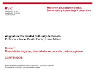 Máster en Educación Inclusiva,
Democracia y Aprendizaje Cooperativo
Asignatura: Diversidad Cultural y de Género
Profesoras: Isabel Carrillo Flores, Itxaso Tellado
Unidad 1
Diversidades negadas, diversidades reconocidas: cultura y género
CONTENIDOS
Máster Universitario en Educación Inclusiva, Democracia y Aprendizaje Cooperativo
© Universitat de Vic-UCC any 2021.Tots els drets reservats
 