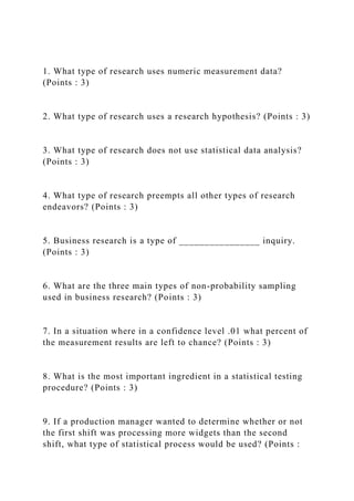1. What type of research uses numeric measurement data?
(Points : 3)
2. What type of research uses a research hypothesis? (Points : 3)
3. What type of research does not use statistical data analysis?
(Points : 3)
4. What type of research preempts all other types of research
endeavors? (Points : 3)
5. Business research is a type of ________________ inquiry.
(Points : 3)
6. What are the three main types of non-probability sampling
used in business research? (Points : 3)
7. In a situation where in a confidence level .01 what percent of
the measurement results are left to chance? (Points : 3)
8. What is the most important ingredient in a statistical testing
procedure? (Points : 3)
9. If a production manager wanted to determine whether or not
the first shift was processing more widgets than the second
shift, what type of statistical process would be used? (Points :
 
