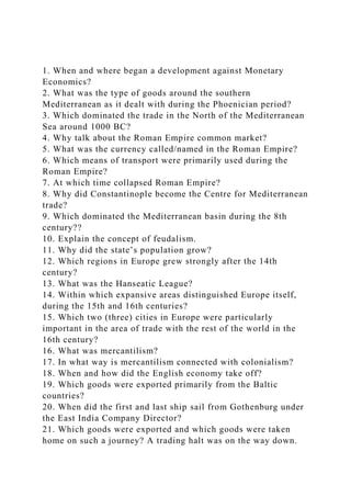 1. When and where began a development against Monetary
Economics?
2. What was the type of goods around the southern
Mediterranean as it dealt with during the Phoenician period?
3. Which dominated the trade in the North of the Mediterranean
Sea around 1000 BC?
4. Why talk about the Roman Empire common market?
5. What was the currency called/named in the Roman Empire?
6. Which means of transport were primarily used during the
Roman Empire?
7. At which time collapsed Roman Empire?
8. Why did Constantinople become the Centre for Mediterranean
trade?
9. Which dominated the Mediterranean basin during the 8th
century??
10. Explain the concept of feudalism.
11. Why did the state’s population grow?
12. Which regions in Europe grew strongly after the 14th
century?
13. What was the Hanseatic League?
14. Within which expansive areas distinguished Europe itself,
during the 15th and 16th centuries?
15. Which two (three) cities in Europe were particularly
important in the area of trade with the rest of the world in the
16th century?
16. What was mercantilism?
17. In what way is mercantilism connected with colonialism?
18. When and how did the English economy take off?
19. Which goods were exported primarily from the Baltic
countries?
20. When did the first and last ship sail from Gothenburg under
the East India Company Director?
21. Which goods were exported and which goods were taken
home on such a journey? A trading halt was on the way down.
 
