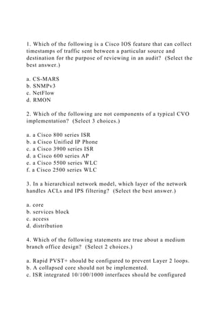 1. Which of the following is a Cisco IOS feature that can collect
timestamps of traffic sent between a particular source and
destination for the purpose of reviewing in an audit? (Select the
best answer.)
a. CS-MARS
b. SNMPv3
c. NetFlow
d. RMON
2. Which of the following are not components of a typical CVO
implementation? (Select 3 choices.)
a. a Cisco 800 series ISR
b. a Cisco Unified IP Phone
c. a Cisco 3900 series ISR
d. a Cisco 600 series AP
e. a Cisco 5500 series WLC
f. a Cisco 2500 series WLC
3. In a hierarchical network model, which layer of the network
handles ACLs and IPS filtering? (Select the best answer.)
a. core
b. services block
c. access
d. distribution
4. Which of the following statements are true about a medium
branch office design? (Select 2 choices.)
a. Rapid PVST+ should be configured to prevent Layer 2 loops.
b. A collapsed core should not be implemented.
c. ISR integrated 10/100/1000 interfaces should be configured
 