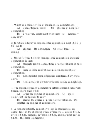 1. Which is a characteristic of monopolistic competition?
A) standardized product C) absence of nonprice
competition
B) a relatively small number of firms D) relatively
easy entry
2. In which industry is monopolistic competition most likely to
be found?
A) utilities B) agriculture C) retail trade D)
mining
3. One difference between monopolistic competition and pure
competition is that:
A) products can be standardized or differentiated in pure
competition.
B) there is some control over price in monopolistic
competition.
C) monopolistic competition has significant barriers to
entry.
D) firms differentiate their products in pure competition.
4. The monopolistically competitive seller's demand curve will
become more elastic the:
A) larger the number of competitors. C) more
significant the barriers to entry.
B) greater the degree of product differentiation. D)
smaller the number of competitors.
5. A monopolistically competitive firm is producing at an
output level in the short run where average total cost is $4.50,
price is $4.00, marginal revenue is $2.50, and marginal cost is
$2.50. This firm is operating:
 