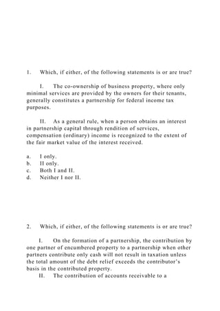 1. Which, if either, of the following statements is or are true?
I. The co-ownership of business property, where only
minimal services are provided by the owners for their tenants,
generally constitutes a partnership for federal income tax
purposes.
II. As a general rule, when a person obtains an interest
in partnership capital through rendition of services,
compensation (ordinary) income is recognized to the extent of
the fair market value of the interest received.
a. I only.
b. II only.
c. Both I and II.
d. Neither I nor II.
2. Which, if either, of the following statements is or are true?
I. On the formation of a partnership, the contribution by
one partner of encumbered property to a partnership when other
partners contribute only cash will not result in taxation unless
the total amount of the debt relief exceeds the contributor’s
basis in the contributed property.
II. The contribution of accounts receivable to a
 