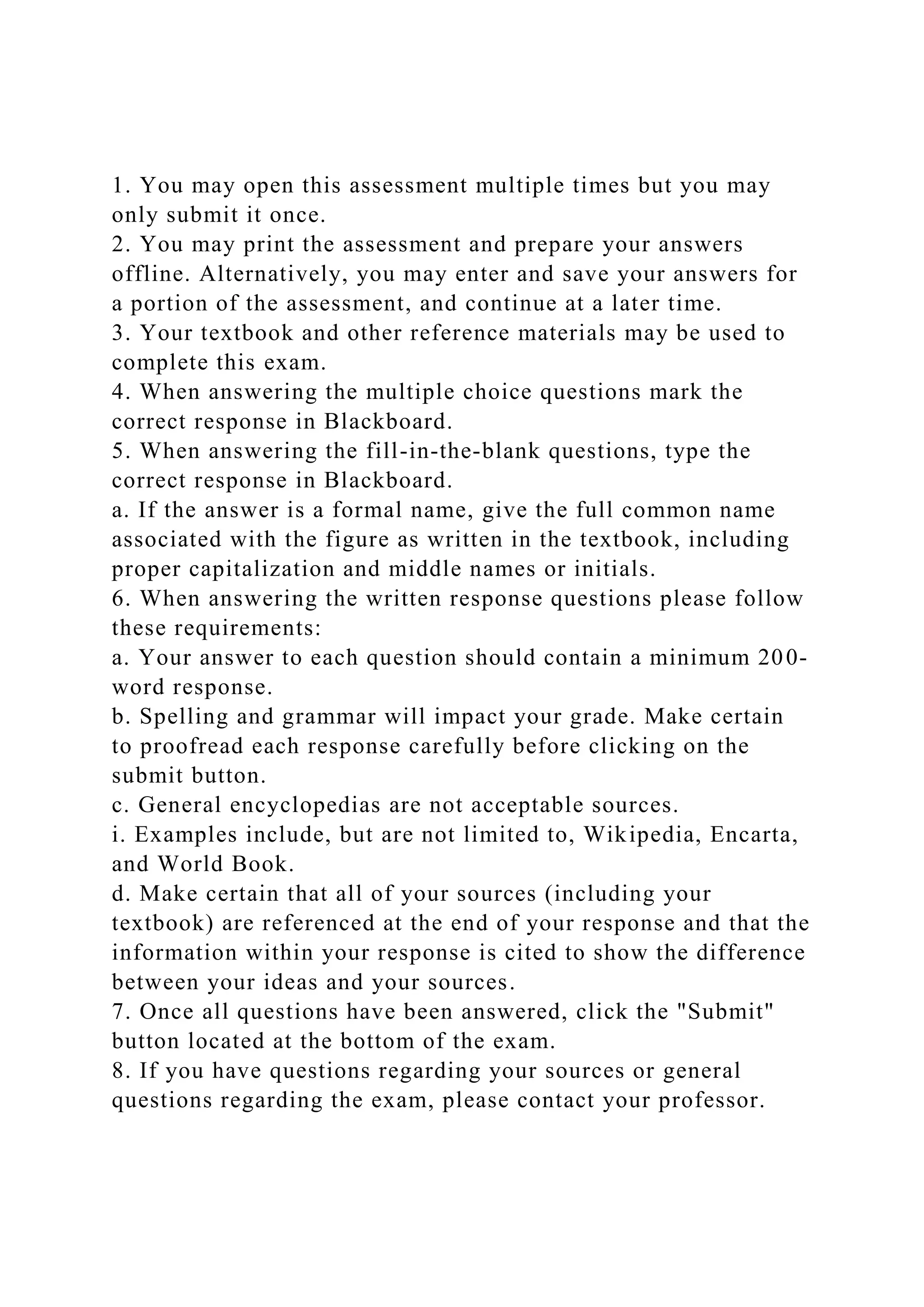 1. You may open this assessment multiple times but you may
only submit it once.
2. You may print the assessment and prepare your answers
offline. Alternatively, you may enter and save your answers for
a portion of the assessment, and continue at a later time.
3. Your textbook and other reference materials may be used to
complete this exam.
4. When answering the multiple choice questions mark the
correct response in Blackboard.
5. When answering the fill-in-the-blank questions, type the
correct response in Blackboard.
a. If the answer is a formal name, give the full common name
associated with the figure as written in the textbook, including
proper capitalization and middle names or initials.
6. When answering the written response questions please follow
these requirements:
a. Your answer to each question should contain a minimum 200-
word response.
b. Spelling and grammar will impact your grade. Make certain
to proofread each response carefully before clicking on the
submit button.
c. General encyclopedias are not acceptable sources.
i. Examples include, but are not limited to, Wikipedia, Encarta,
and World Book.
d. Make certain that all of your sources (including your
textbook) are referenced at the end of your response and that the
information within your response is cited to show the difference
between your ideas and your sources.
7. Once all questions have been answered, click the "Submit"
button located at the bottom of the exam.
8. If you have questions regarding your sources or general
questions regarding the exam, please contact your professor.
 