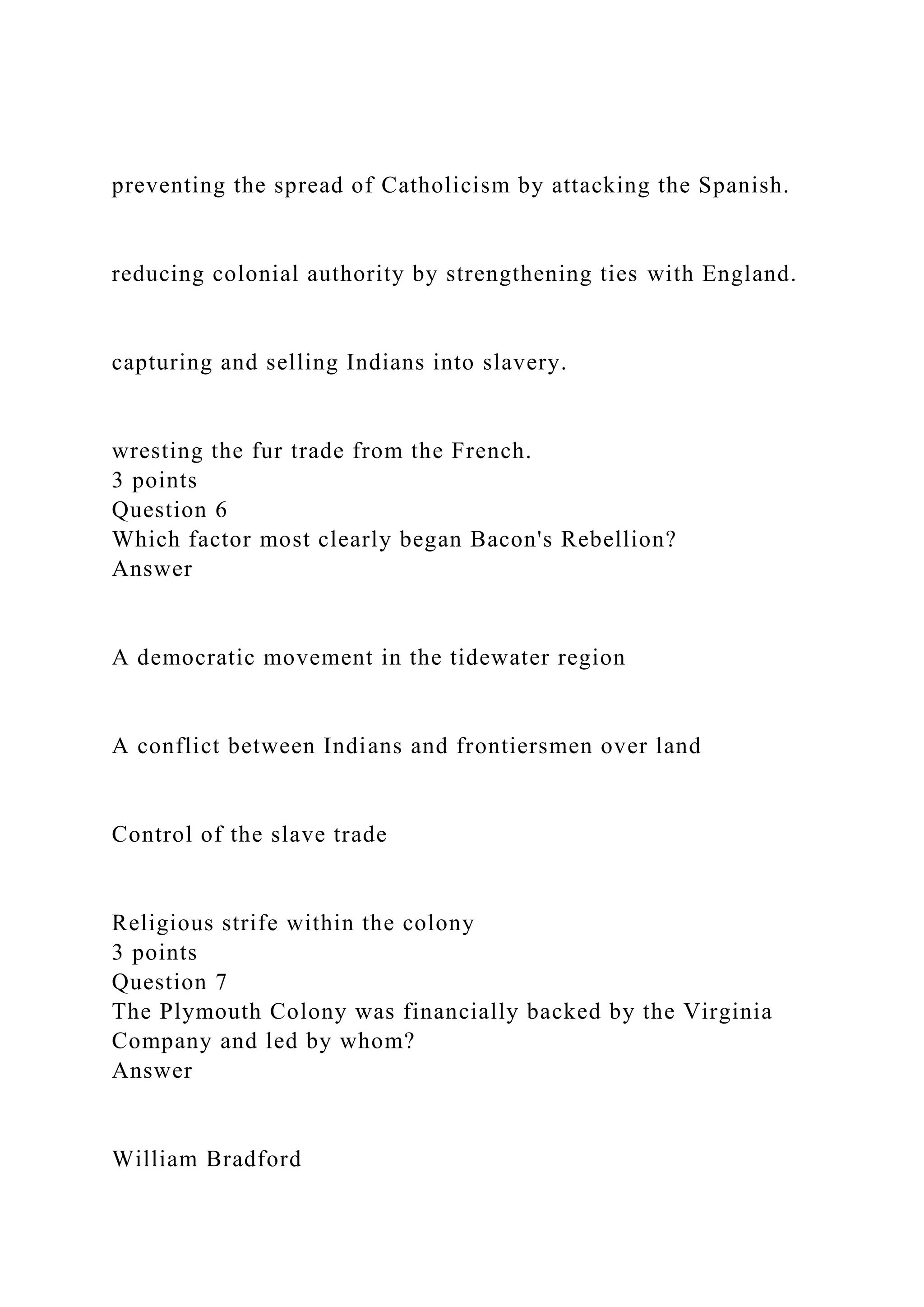 preventing the spread of Catholicism by attacking the Spanish.
reducing colonial authority by strengthening ties with England.
capturing and selling Indians into slavery.
wresting the fur trade from the French.
3 points
Question 6
Which factor most clearly began Bacon's Rebellion?
Answer
A democratic movement in the tidewater region
A conflict between Indians and frontiersmen over land
Control of the slave trade
Religious strife within the colony
3 points
Question 7
The Plymouth Colony was financially backed by the Virginia
Company and led by whom?
Answer
William Bradford
 