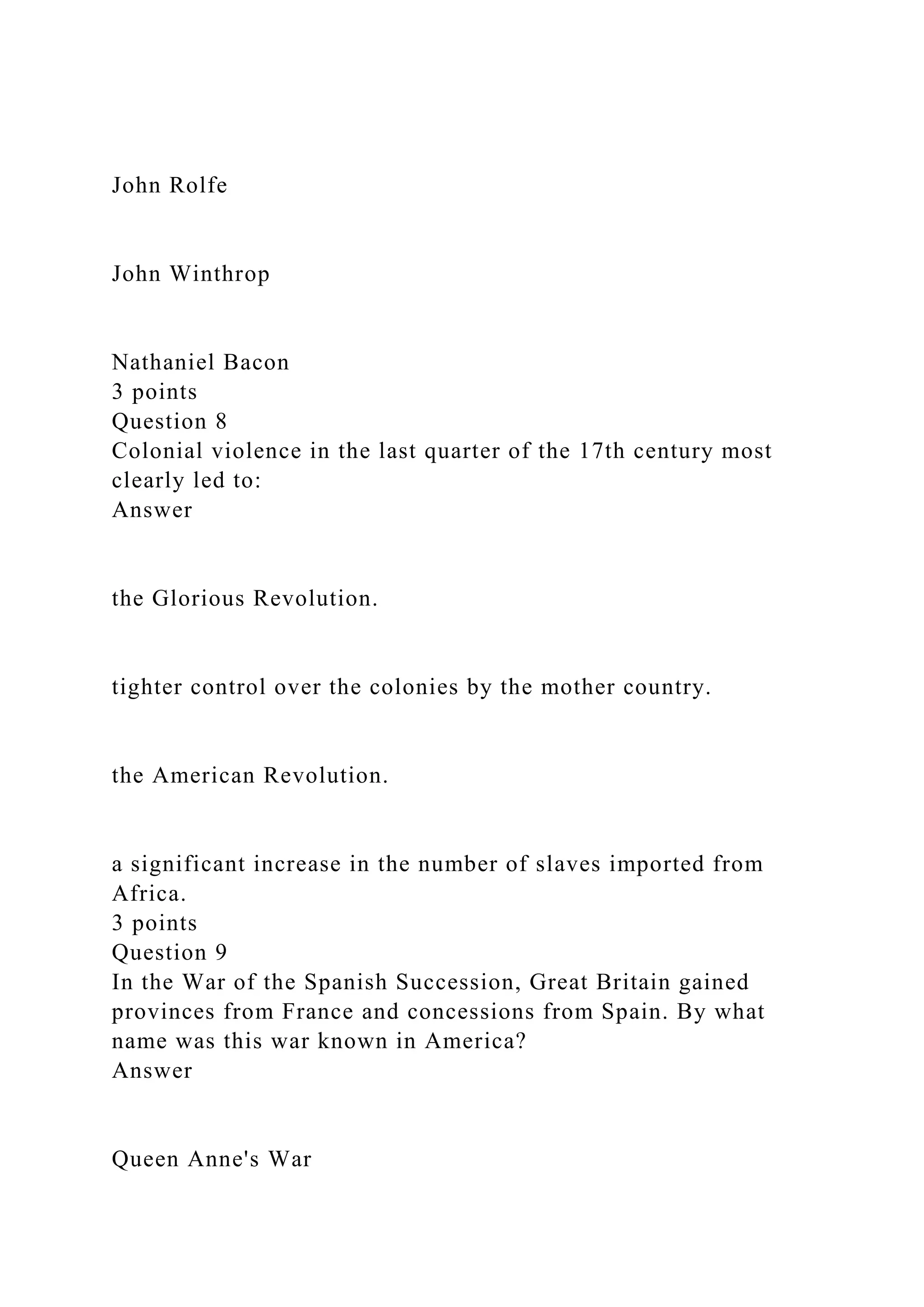 John Rolfe
John Winthrop
Nathaniel Bacon
3 points
Question 8
Colonial violence in the last quarter of the 17th century most
clearly led to:
Answer
the Glorious Revolution.
tighter control over the colonies by the mother country.
the American Revolution.
a significant increase in the number of slaves imported from
Africa.
3 points
Question 9
In the War of the Spanish Succession, Great Britain gained
provinces from France and concessions from Spain. By what
name was this war known in America?
Answer
Queen Anne's War
 