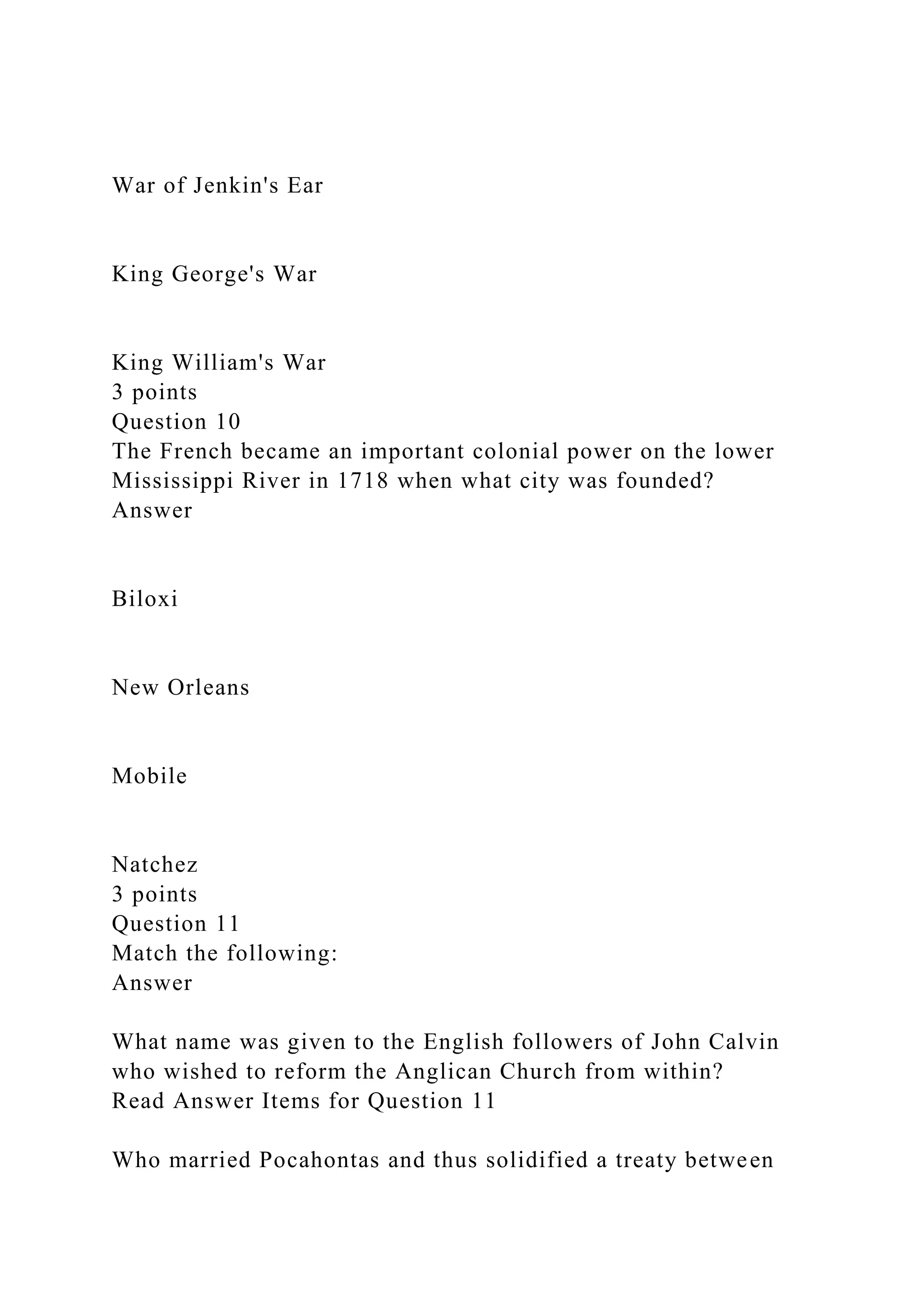 War of Jenkin's Ear
King George's War
King William's War
3 points
Question 10
The French became an important colonial power on the lower
Mississippi River in 1718 when what city was founded?
Answer
Biloxi
New Orleans
Mobile
Natchez
3 points
Question 11
Match the following:
Answer
What name was given to the English followers of John Calvin
who wished to reform the Anglican Church from within?
Read Answer Items for Question 11
Who married Pocahontas and thus solidified a treaty between
 