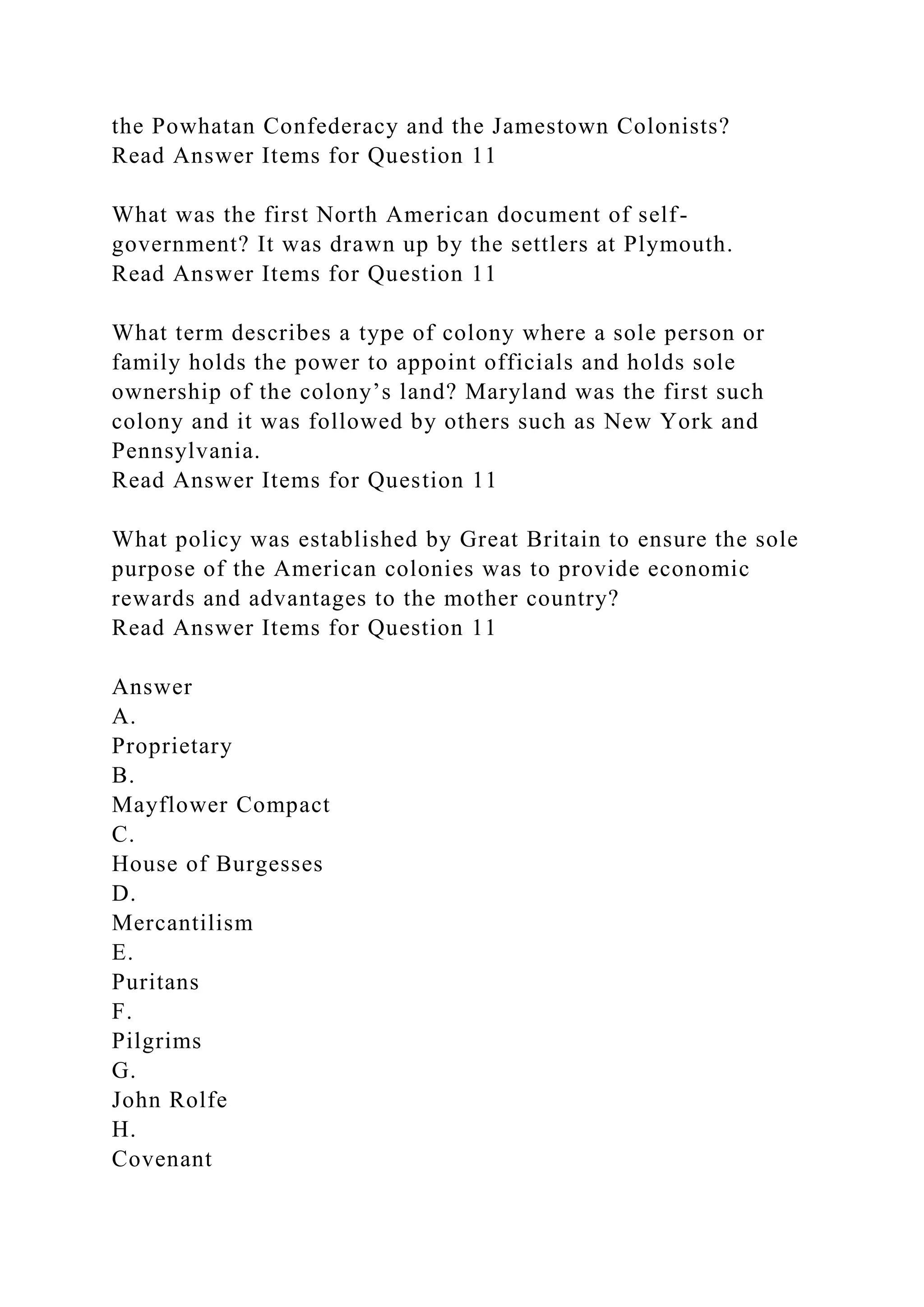 the Powhatan Confederacy and the Jamestown Colonists?
Read Answer Items for Question 11
What was the first North American document of self-
government? It was drawn up by the settlers at Plymouth.
Read Answer Items for Question 11
What term describes a type of colony where a sole person or
family holds the power to appoint officials and holds sole
ownership of the colony’s land? Maryland was the first such
colony and it was followed by others such as New York and
Pennsylvania.
Read Answer Items for Question 11
What policy was established by Great Britain to ensure the sole
purpose of the American colonies was to provide economic
rewards and advantages to the mother country?
Read Answer Items for Question 11
Answer
A.
Proprietary
B.
Mayflower Compact
C.
House of Burgesses
D.
Mercantilism
E.
Puritans
F.
Pilgrims
G.
John Rolfe
H.
Covenant
 