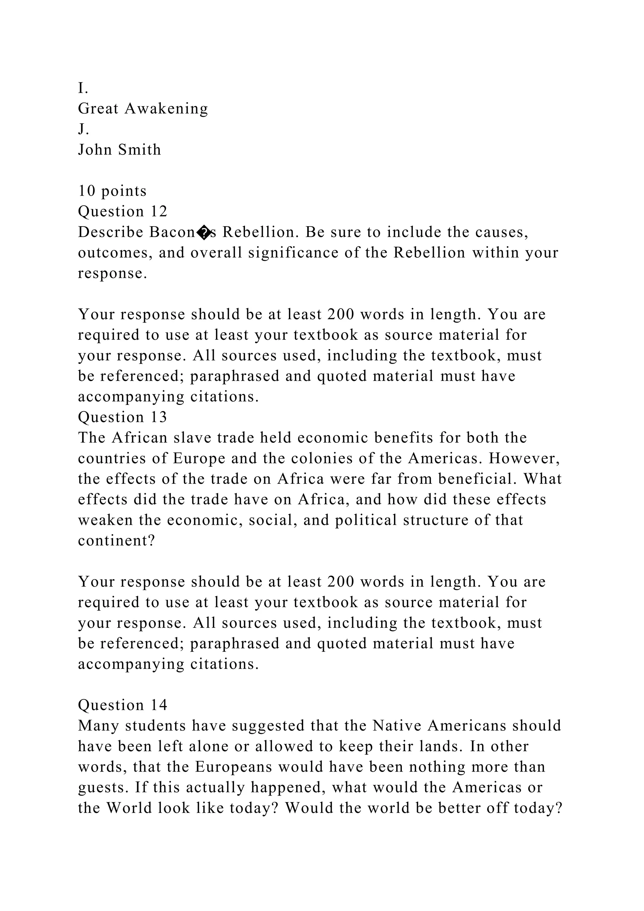 I.
Great Awakening
J.
John Smith
10 points
Question 12
Describe Bacon�s Rebellion. Be sure to include the causes,
outcomes, and overall significance of the Rebellion within your
response.
Your response should be at least 200 words in length. You are
required to use at least your textbook as source material for
your response. All sources used, including the textbook, must
be referenced; paraphrased and quoted material must have
accompanying citations.
Question 13
The African slave trade held economic benefits for both the
countries of Europe and the colonies of the Americas. However,
the effects of the trade on Africa were far from beneficial. What
effects did the trade have on Africa, and how did these effects
weaken the economic, social, and political structure of that
continent?
Your response should be at least 200 words in length. You are
required to use at least your textbook as source material for
your response. All sources used, including the textbook, must
be referenced; paraphrased and quoted material must have
accompanying citations.
Question 14
Many students have suggested that the Native Americans should
have been left alone or allowed to keep their lands. In other
words, that the Europeans would have been nothing more than
guests. If this actually happened, what would the Americas or
the World look like today? Would the world be better off today?
 