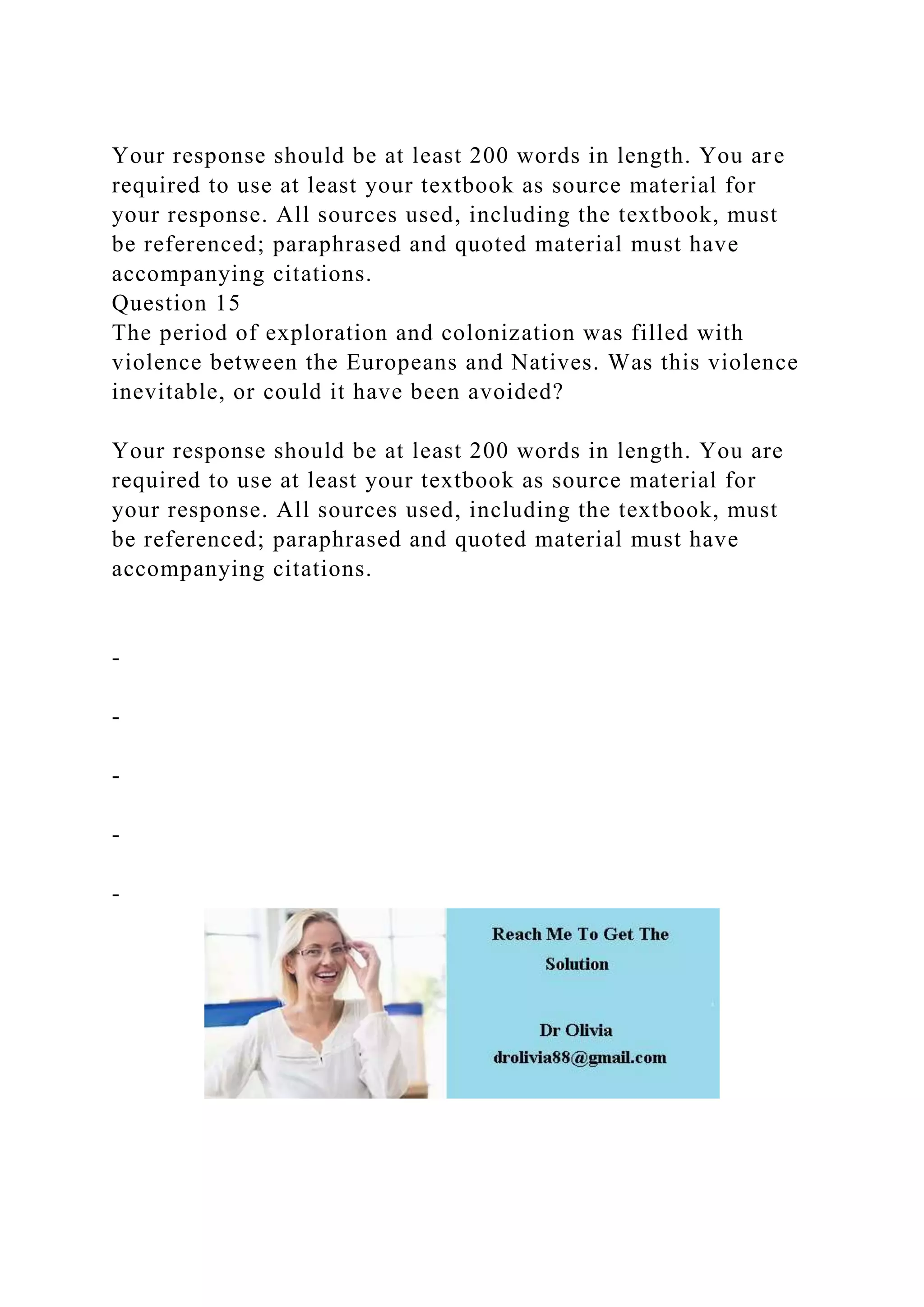 Your response should be at least 200 words in length. You are
required to use at least your textbook as source material for
your response. All sources used, including the textbook, must
be referenced; paraphrased and quoted material must have
accompanying citations.
Question 15
The period of exploration and colonization was filled with
violence between the Europeans and Natives. Was this violence
inevitable, or could it have been avoided?
Your response should be at least 200 words in length. You are
required to use at least your textbook as source material for
your response. All sources used, including the textbook, must
be referenced; paraphrased and quoted material must have
accompanying citations.
-
-
-
-
-
 