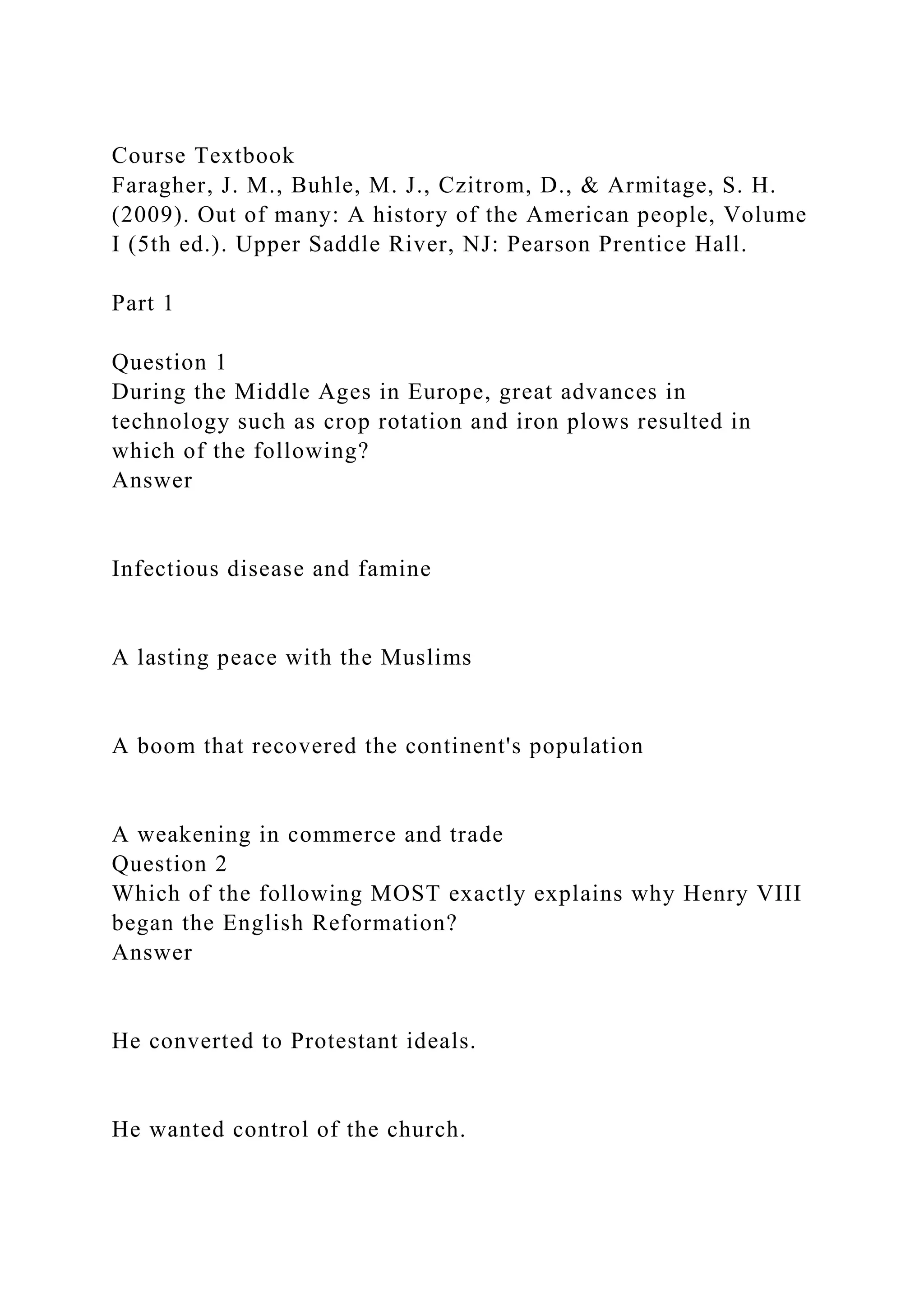 Course Textbook
Faragher, J. M., Buhle, M. J., Czitrom, D., & Armitage, S. H.
(2009). Out of many: A history of the American people, Volume
I (5th ed.). Upper Saddle River, NJ: Pearson Prentice Hall.
Part 1
Question 1
During the Middle Ages in Europe, great advances in
technology such as crop rotation and iron plows resulted in
which of the following?
Answer
Infectious disease and famine
A lasting peace with the Muslims
A boom that recovered the continent's population
A weakening in commerce and trade
Question 2
Which of the following MOST exactly explains why Henry VIII
began the English Reformation?
Answer
He converted to Protestant ideals.
He wanted control of the church.
 