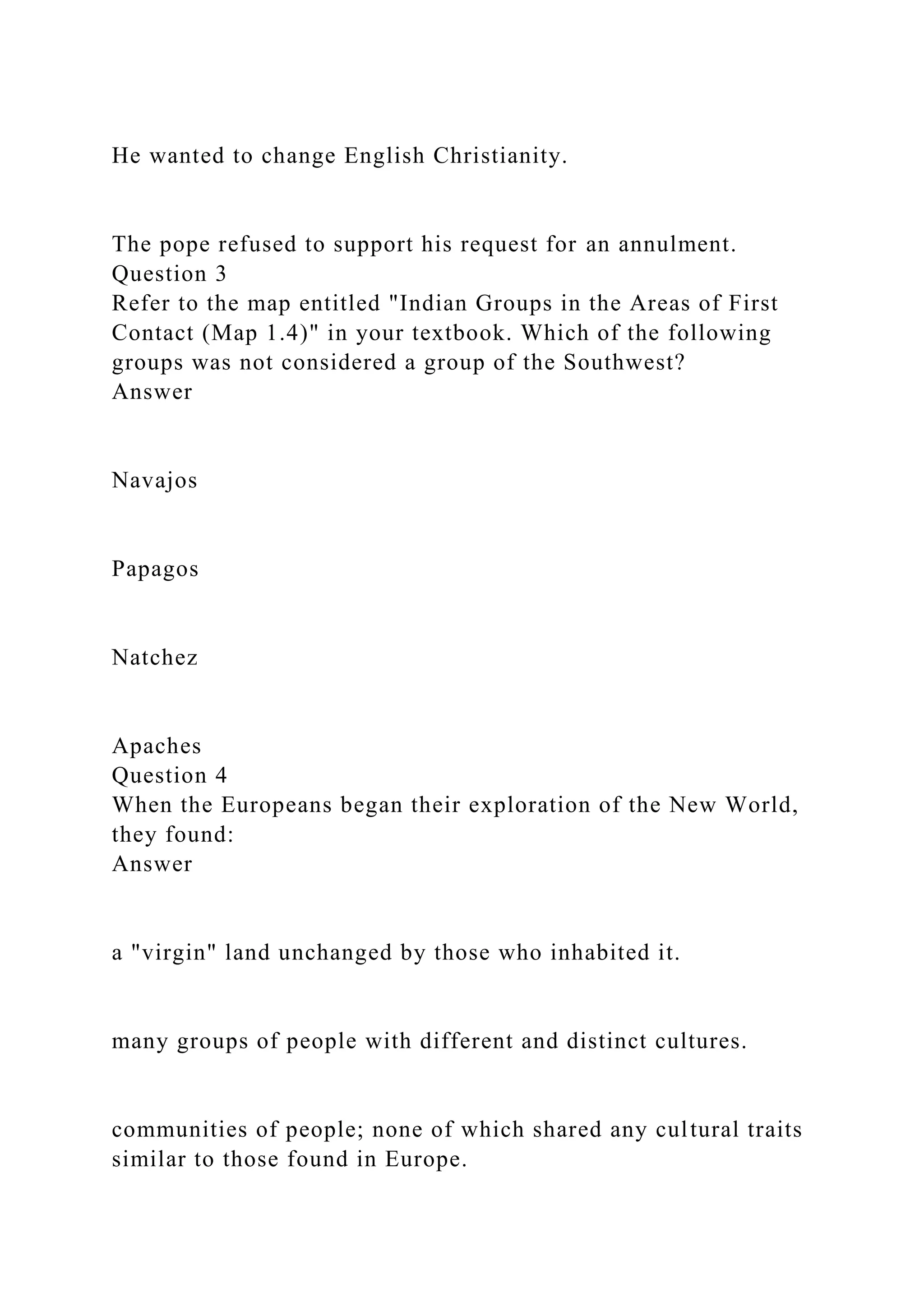 He wanted to change English Christianity.
The pope refused to support his request for an annulment.
Question 3
Refer to the map entitled "Indian Groups in the Areas of First
Contact (Map 1.4)" in your textbook. Which of the following
groups was not considered a group of the Southwest?
Answer
Navajos
Papagos
Natchez
Apaches
Question 4
When the Europeans began their exploration of the New World,
they found:
Answer
a "virgin" land unchanged by those who inhabited it.
many groups of people with different and distinct cultures.
communities of people; none of which shared any cultural traits
similar to those found in Europe.
 