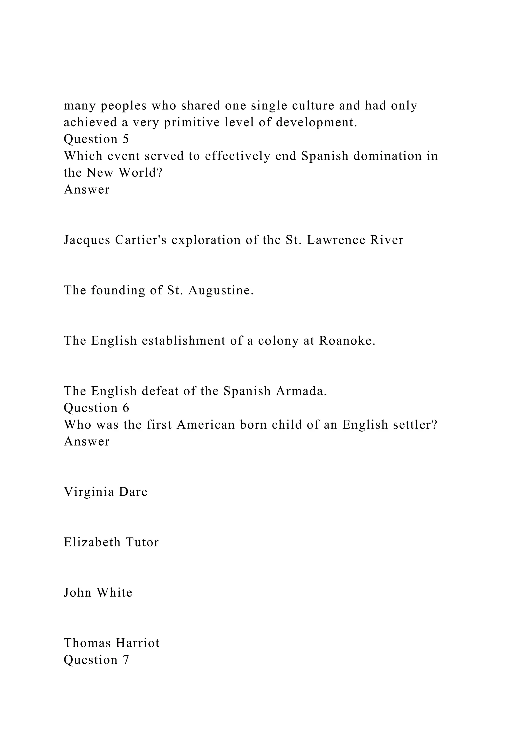 many peoples who shared one single culture and had only
achieved a very primitive level of development.
Question 5
Which event served to effectively end Spanish domination in
the New World?
Answer
Jacques Cartier's exploration of the St. Lawrence River
The founding of St. Augustine.
The English establishment of a colony at Roanoke.
The English defeat of the Spanish Armada.
Question 6
Who was the first American born child of an English settler?
Answer
Virginia Dare
Elizabeth Tutor
John White
Thomas Harriot
Question 7
 