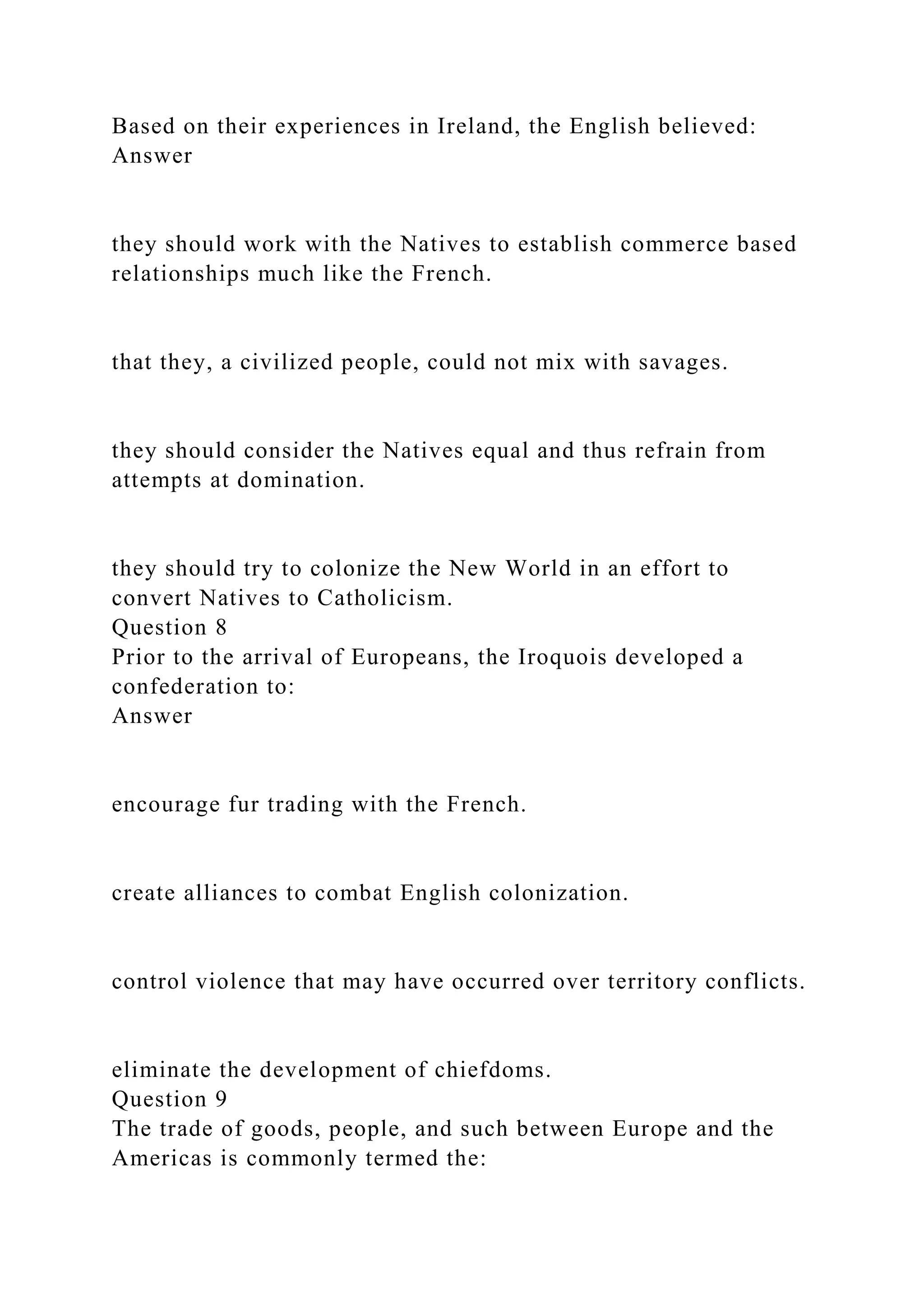 Based on their experiences in Ireland, the English believed:
Answer
they should work with the Natives to establish commerce based
relationships much like the French.
that they, a civilized people, could not mix with savages.
they should consider the Natives equal and thus refrain from
attempts at domination.
they should try to colonize the New World in an effort to
convert Natives to Catholicism.
Question 8
Prior to the arrival of Europeans, the Iroquois developed a
confederation to:
Answer
encourage fur trading with the French.
create alliances to combat English colonization.
control violence that may have occurred over territory conflicts.
eliminate the development of chiefdoms.
Question 9
The trade of goods, people, and such between Europe and the
Americas is commonly termed the:
 