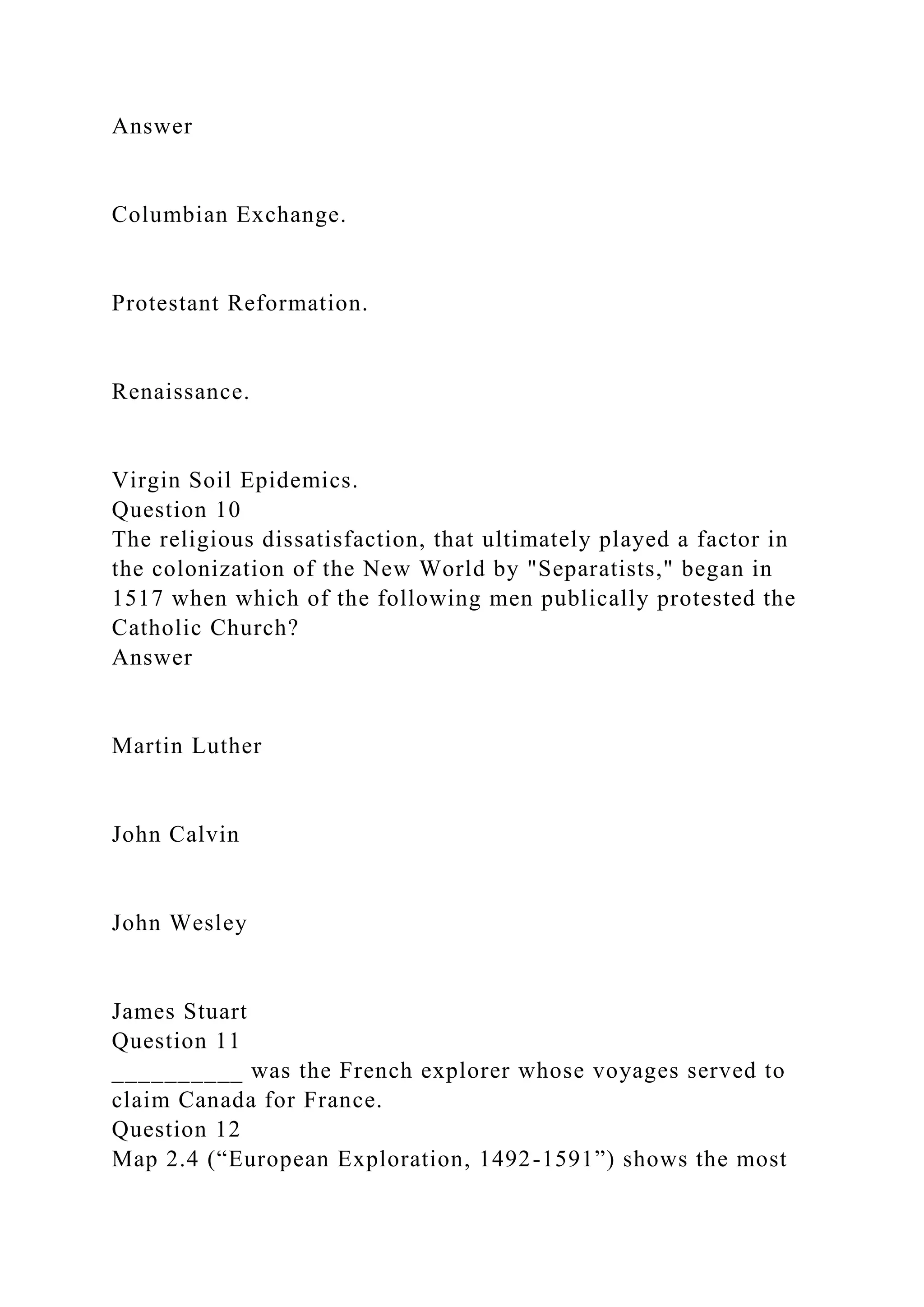 Answer
Columbian Exchange.
Protestant Reformation.
Renaissance.
Virgin Soil Epidemics.
Question 10
The religious dissatisfaction, that ultimately played a factor in
the colonization of the New World by "Separatists," began in
1517 when which of the following men publically protested the
Catholic Church?
Answer
Martin Luther
John Calvin
John Wesley
James Stuart
Question 11
__________ was the French explorer whose voyages served to
claim Canada for France.
Question 12
Map 2.4 (“European Exploration, 1492-1591”) shows the most
 