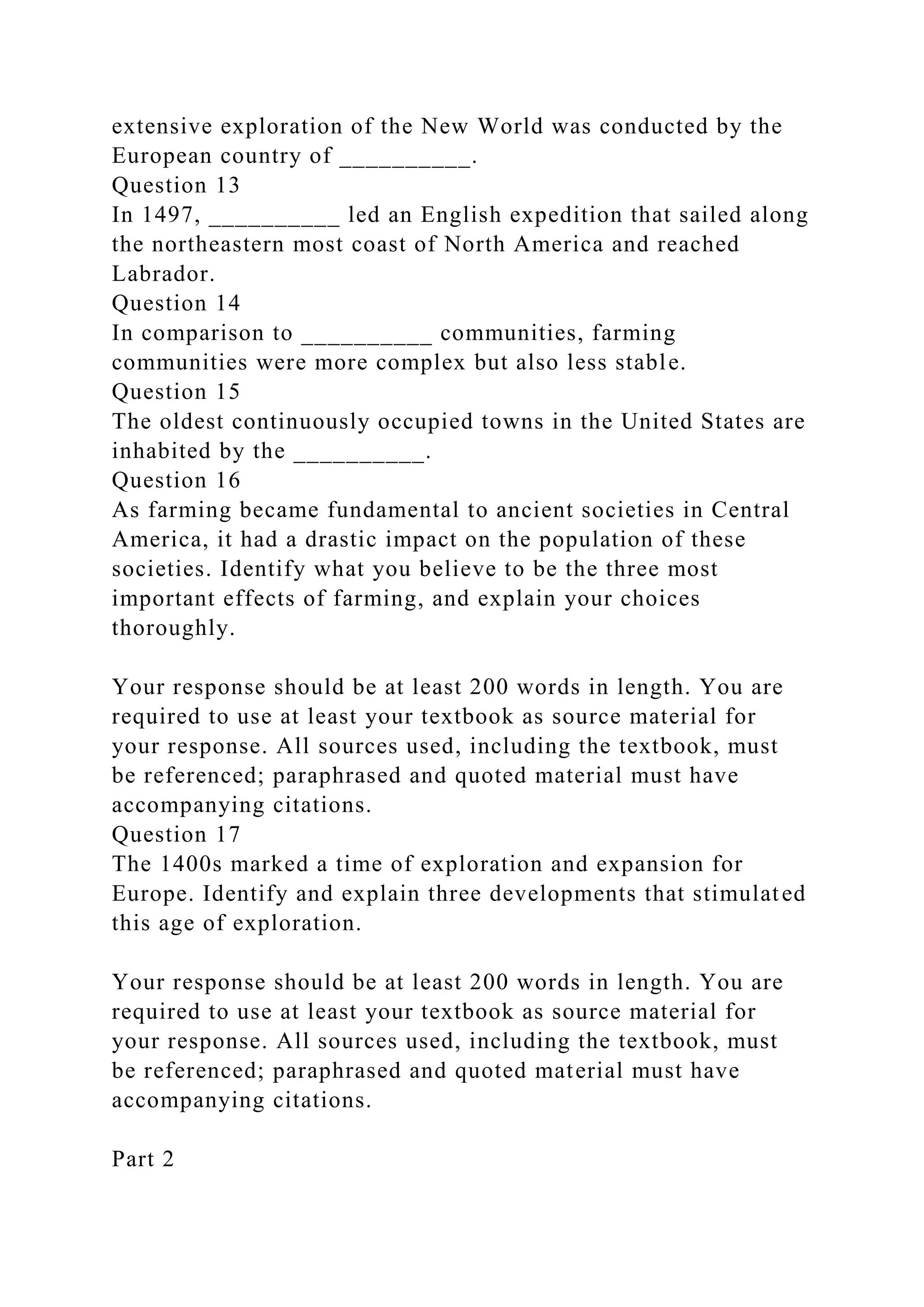 extensive exploration of the New World was conducted by the
European country of __________.
Question 13
In 1497, __________ led an English expedition that sailed along
the northeastern most coast of North America and reached
Labrador.
Question 14
In comparison to __________ communities, farming
communities were more complex but also less stable.
Question 15
The oldest continuously occupied towns in the United States are
inhabited by the __________.
Question 16
As farming became fundamental to ancient societies in Central
America, it had a drastic impact on the population of these
societies. Identify what you believe to be the three most
important effects of farming, and explain your choices
thoroughly.
Your response should be at least 200 words in length. You are
required to use at least your textbook as source material for
your response. All sources used, including the textbook, must
be referenced; paraphrased and quoted material must have
accompanying citations.
Question 17
The 1400s marked a time of exploration and expansion for
Europe. Identify and explain three developments that stimulated
this age of exploration.
Your response should be at least 200 words in length. You are
required to use at least your textbook as source material for
your response. All sources used, including the textbook, must
be referenced; paraphrased and quoted material must have
accompanying citations.
Part 2
 