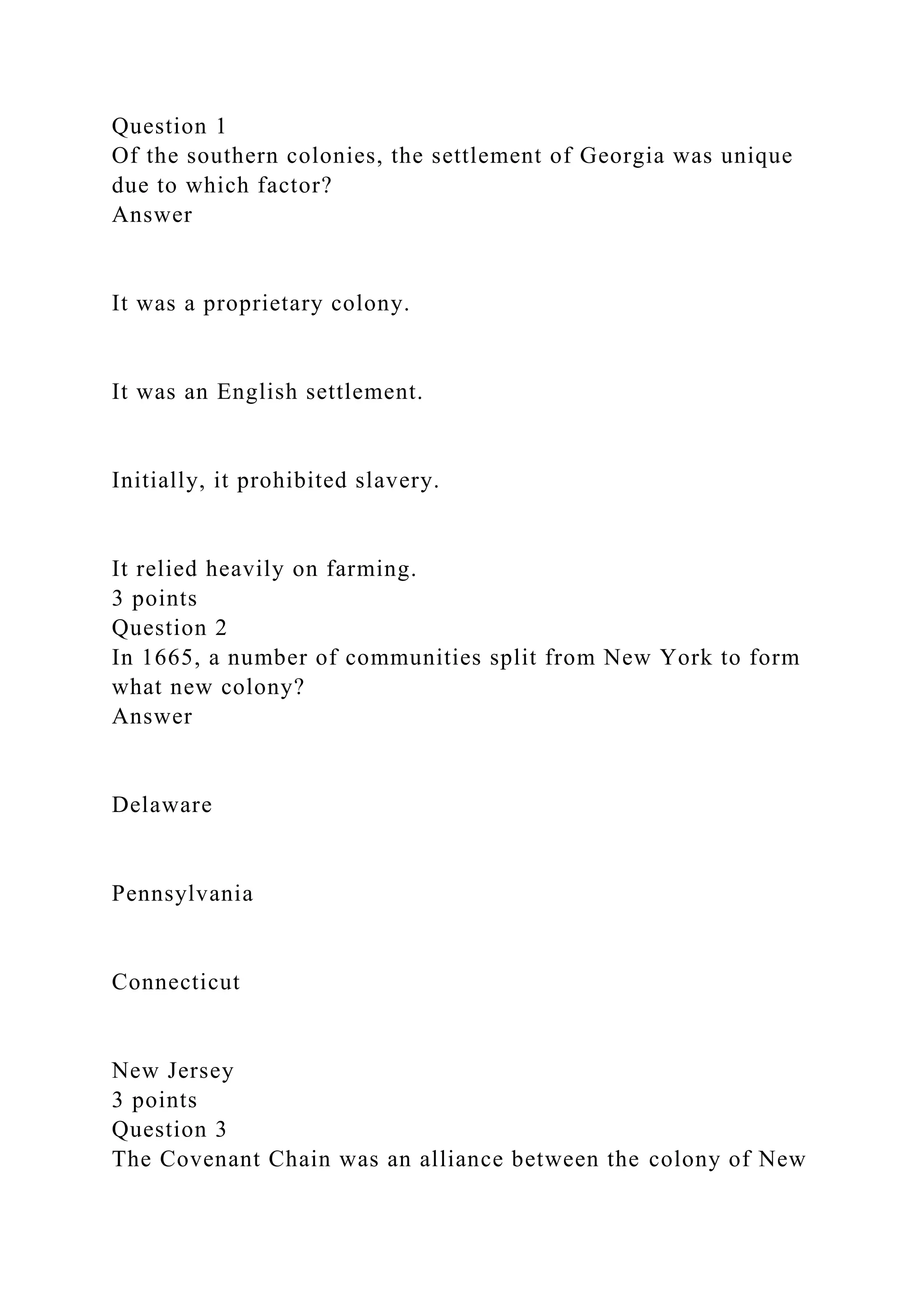 Question 1
Of the southern colonies, the settlement of Georgia was unique
due to which factor?
Answer
It was a proprietary colony.
It was an English settlement.
Initially, it prohibited slavery.
It relied heavily on farming.
3 points
Question 2
In 1665, a number of communities split from New York to form
what new colony?
Answer
Delaware
Pennsylvania
Connecticut
New Jersey
3 points
Question 3
The Covenant Chain was an alliance between the colony of New
 