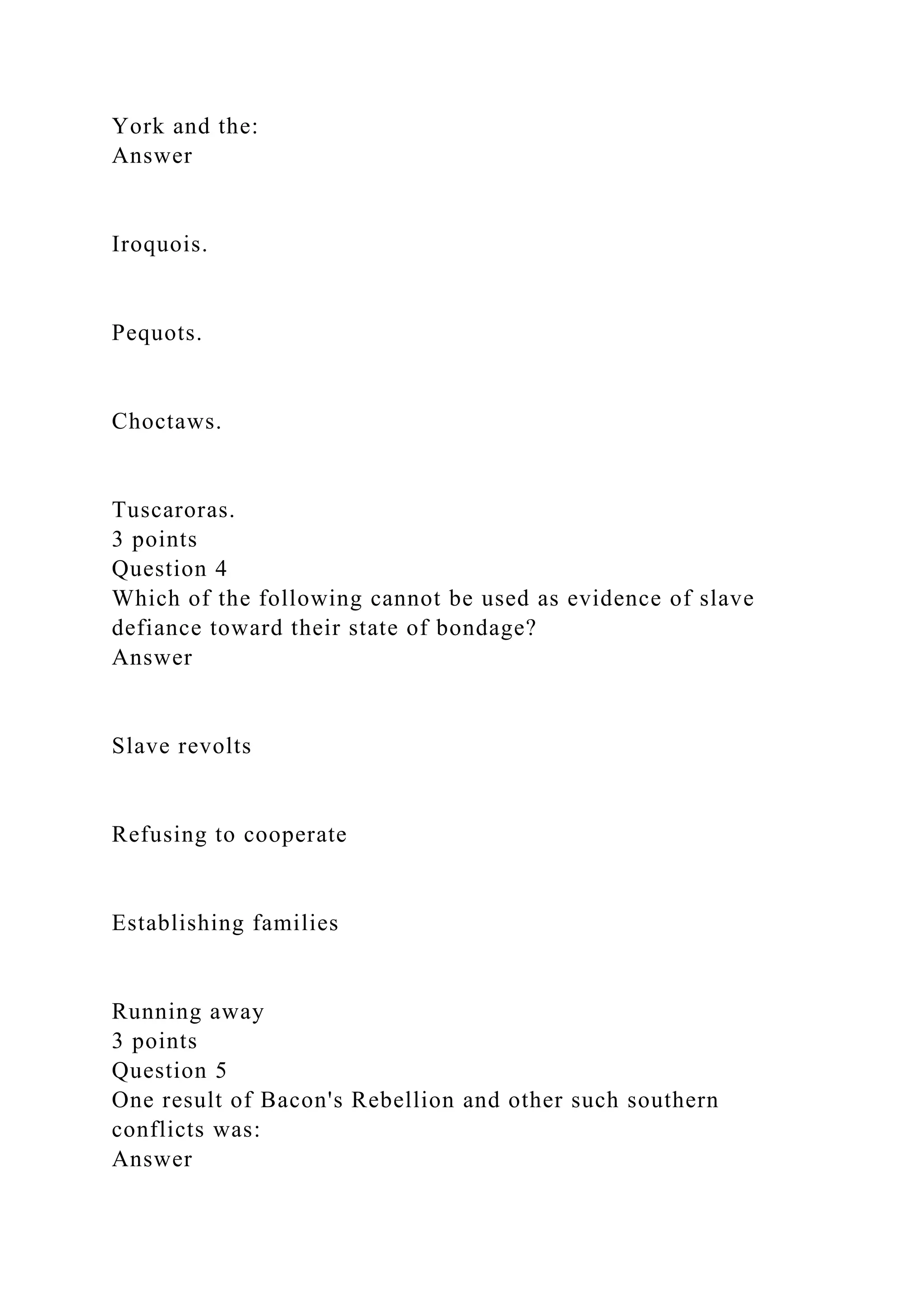 York and the:
Answer
Iroquois.
Pequots.
Choctaws.
Tuscaroras.
3 points
Question 4
Which of the following cannot be used as evidence of slave
defiance toward their state of bondage?
Answer
Slave revolts
Refusing to cooperate
Establishing families
Running away
3 points
Question 5
One result of Bacon's Rebellion and other such southern
conflicts was:
Answer
 
