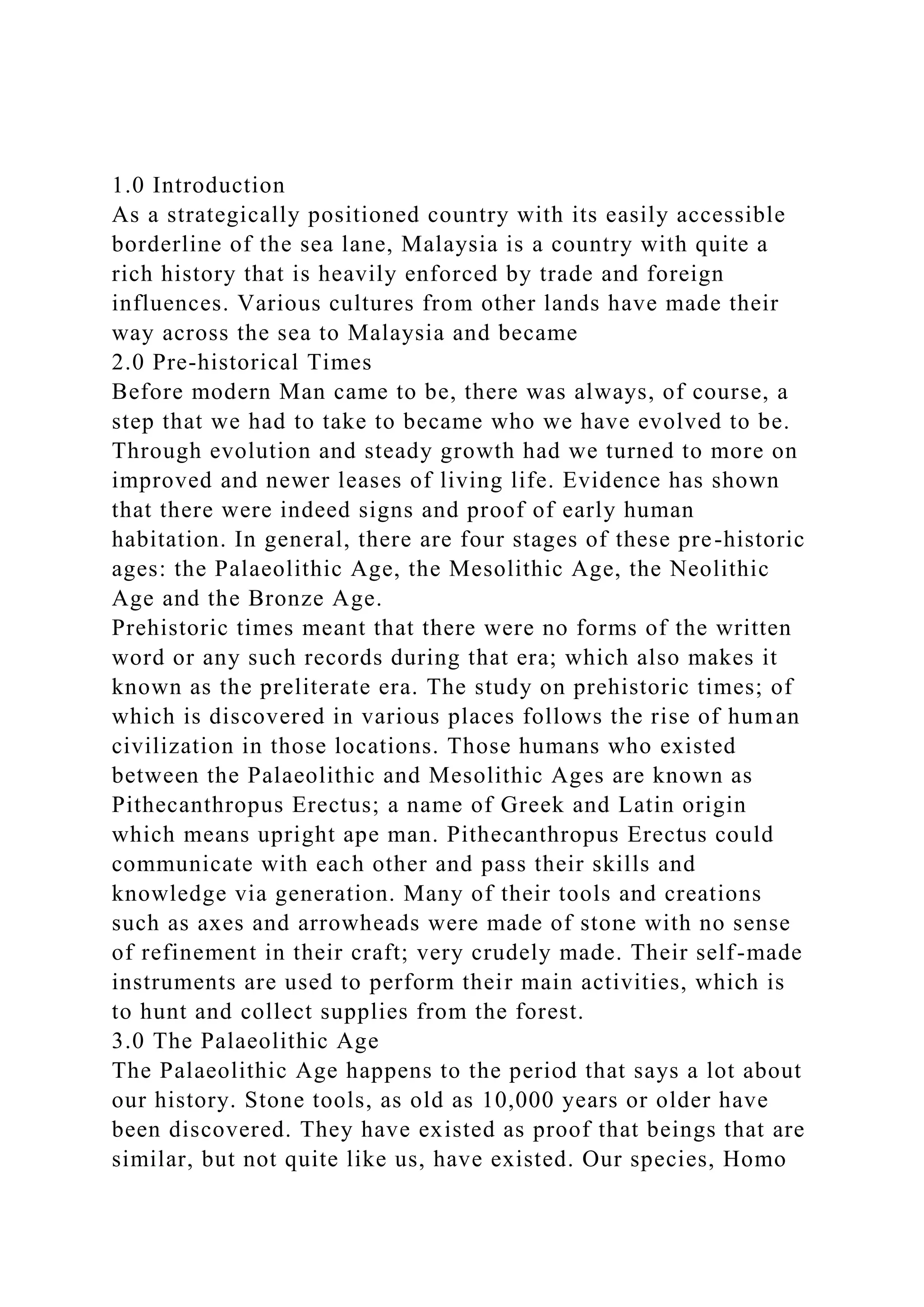 1.0 Introduction
As a strategically positioned country with its easily accessible
borderline of the sea lane, Malaysia is a country with quite a
rich history that is heavily enforced by trade and foreign
influences. Various cultures from other lands have made their
way across the sea to Malaysia and became
2.0 Pre-historical Times
Before modern Man came to be, there was always, of course, a
step that we had to take to became who we have evolved to be.
Through evolution and steady growth had we turned to more on
improved and newer leases of living life. Evidence has shown
that there were indeed signs and proof of early human
habitation. In general, there are four stages of these pre-historic
ages: the Palaeolithic Age, the Mesolithic Age, the Neolithic
Age and the Bronze Age.
Prehistoric times meant that there were no forms of the written
word or any such records during that era; which also makes it
known as the preliterate era. The study on prehistoric times; of
which is discovered in various places follows the rise of human
civilization in those locations. Those humans who existed
between the Palaeolithic and Mesolithic Ages are known as
Pithecanthropus Erectus; a name of Greek and Latin origin
which means upright ape man. Pithecanthropus Erectus could
communicate with each other and pass their skills and
knowledge via generation. Many of their tools and creations
such as axes and arrowheads were made of stone with no sense
of refinement in their craft; very crudely made. Their self-made
instruments are used to perform their main activities, which is
to hunt and collect supplies from the forest.
3.0 The Palaeolithic Age
The Palaeolithic Age happens to the period that says a lot about
our history. Stone tools, as old as 10,000 years or older have
been discovered. They have existed as proof that beings that are
similar, but not quite like us, have existed. Our species, Homo
 