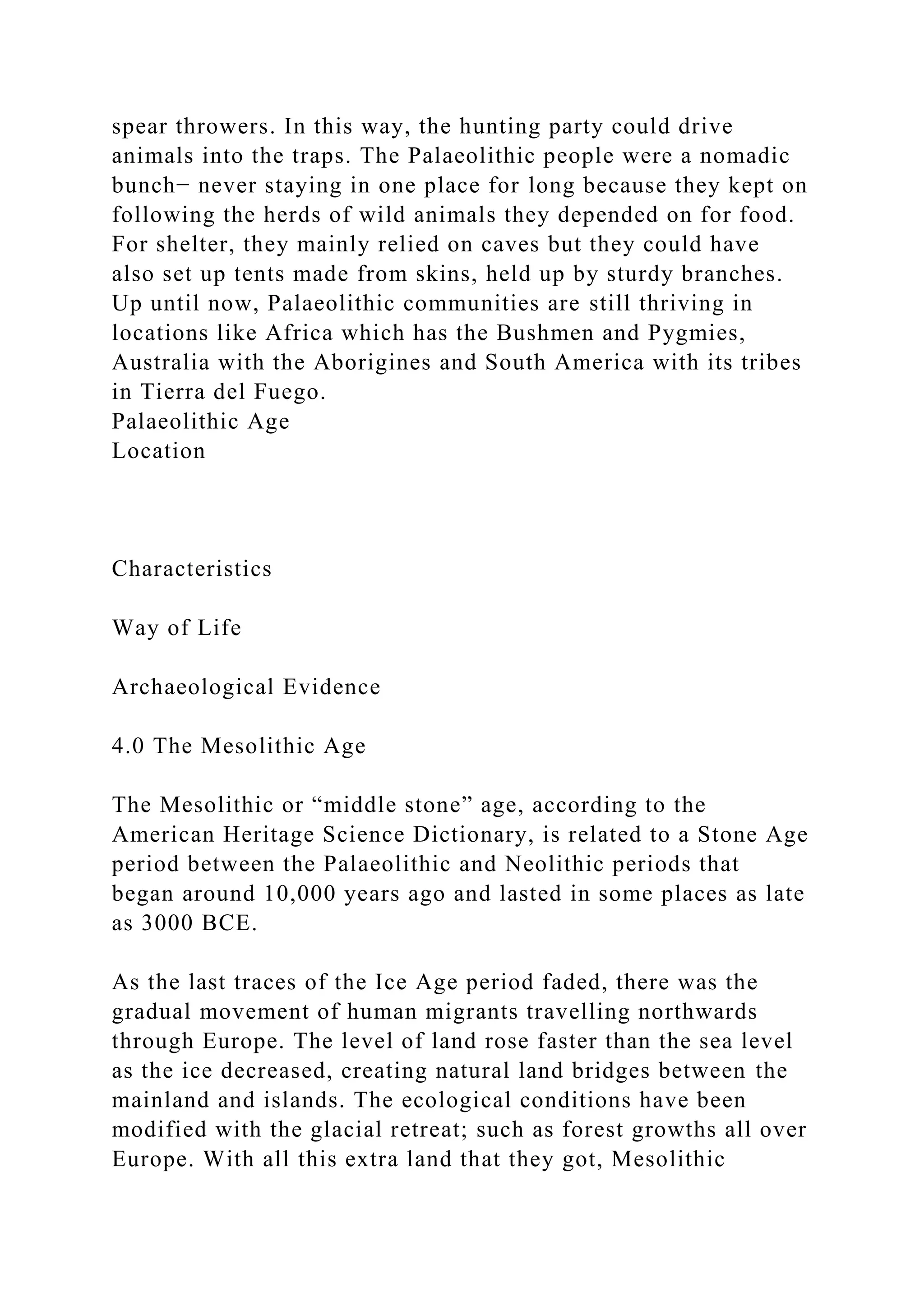 spear throwers. In this way, the hunting party could drive
animals into the traps. The Palaeolithic people were a nomadic
bunch− never staying in one place for long because they kept on
following the herds of wild animals they depended on for food.
For shelter, they mainly relied on caves but they could have
also set up tents made from skins, held up by sturdy branches.
Up until now, Palaeolithic communities are still thriving in
locations like Africa which has the Bushmen and Pygmies,
Australia with the Aborigines and South America with its tribes
in Tierra del Fuego.
Palaeolithic Age
Location
Characteristics
Way of Life
Archaeological Evidence
4.0 The Mesolithic Age
The Mesolithic or “middle stone” age, according to the
American Heritage Science Dictionary, is related to a Stone Age
period between the Palaeolithic and Neolithic periods that
began around 10,000 years ago and lasted in some places as late
as 3000 BCE.
As the last traces of the Ice Age period faded, there was the
gradual movement of human migrants travelling northwards
through Europe. The level of land rose faster than the sea level
as the ice decreased, creating natural land bridges between the
mainland and islands. The ecological conditions have been
modified with the glacial retreat; such as forest growths all over
Europe. With all this extra land that they got, Mesolithic
 