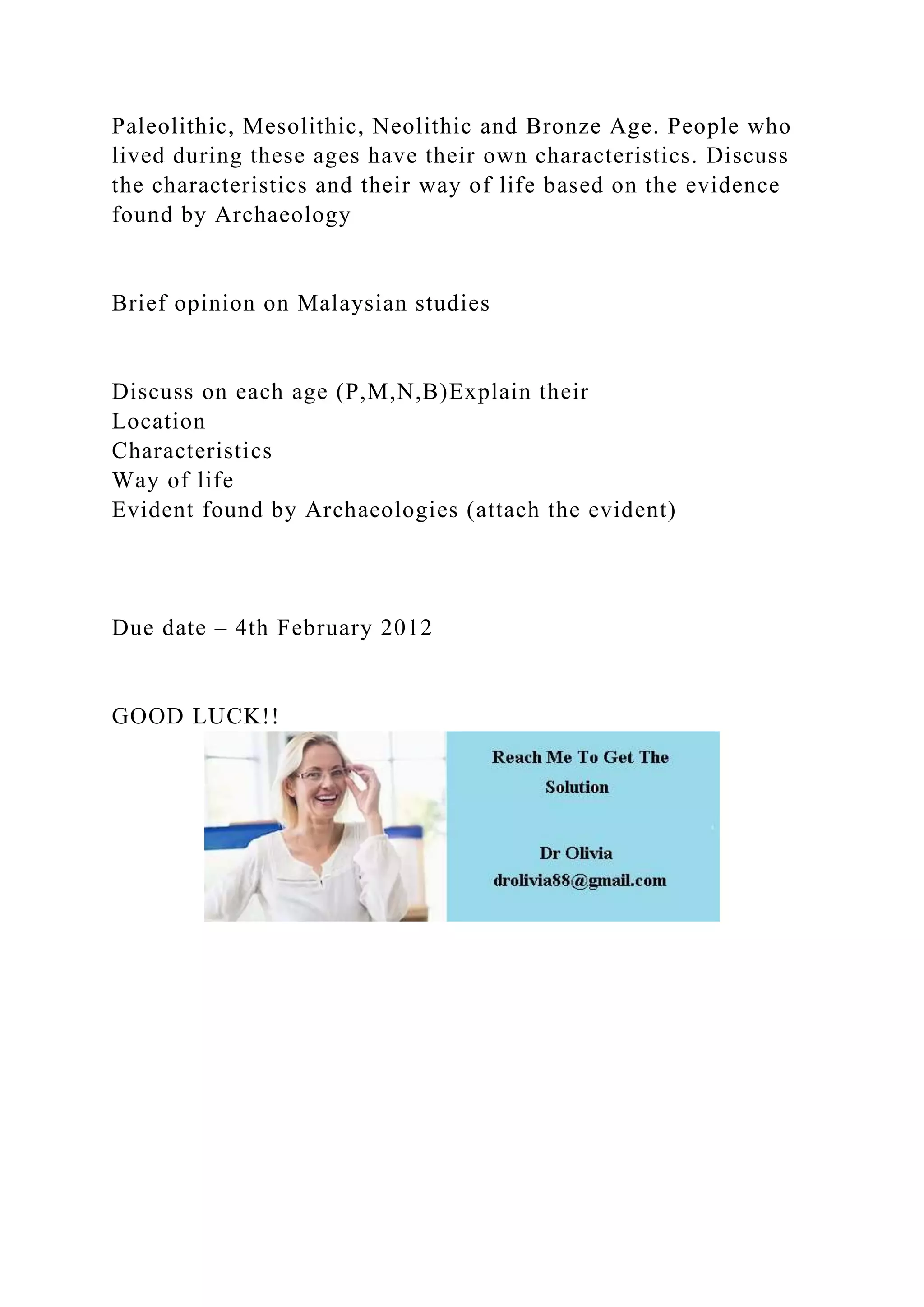 Paleolithic, Mesolithic, Neolithic and Bronze Age. People who
lived during these ages have their own characteristics. Discuss
the characteristics and their way of life based on the evidence
found by Archaeology
Brief opinion on Malaysian studies
Discuss on each age (P,M,N,B)Explain their
Location
Characteristics
Way of life
Evident found by Archaeologies (attach the evident)
Due date – 4th February 2012
GOOD LUCK!!
 