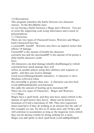 1.0 Description:
This program simulates the battle between two character
classes. In the HaveBattle class
we are having a battle between a Mage and a Warrior. You are
to write the supporting code using inheritance and a touch of
polymorphism.
1.1 Characters
There are two types of CharacterClasses, Warriors and Mages.
Each CharacterClass has
a currentHP, maxHP. Warriors also have an implicit armor that
offsets 10 damage.
CurrentHP is the amount of health the character
currently has and the maximumHP is the amount of hit points a
fully health character could
have.
All characters can deal damage (double dealDamage();) which
calculated how much damage they will
inflict on another player using their abilities and wepaons or
spells. and they can receive damage
(void receiveDamage(double amount);) A character is alive
(boolean isAlive()) when
the currentHp is greater than zero. A character can also heal
(void addHealth(double newAmount))
this adds the amount of healing up to maximum HP.
There are two types of Characters. Mages and Warriors.
1.1.1 Mage
Mages have a spell book, and they also have mana (which is the
amount of spell power they have). Mana can be between a
minimum of 0 and a maximum of 100. They also regenerate
mana (and hp's) if they do nothing at an amount (for the sake of
this example we can fix this to 25 mana units and 10 hp's and
will continue to accumulate as long as the magician rests (which
they can do during a battle by doing nothing for a turn).
Mages can add spells to their spell book (void addSpell(Spell
 