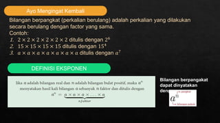 Ayo Mengingat Kembali
Bilangan berpangkat (perkalian berulang) adalah perkalian yang dilakukan
secara berulang dengan factor yang sama.
Contoh:
1. 2 × 2 × 2 × 2 × 2 × 2 ditulis dengan 26
2. 15 × 15 × 15 × 15 ditulis dengan 154
3. 𝑎 × 𝑎 × 𝑎 × 𝑎 × 𝑎 × 𝑎 × 𝑎 ditulis dengan 𝑎7
DEFINISI EKSPONEN
Bilangan berpangakat
dapat dinyatakan
dengan:
 