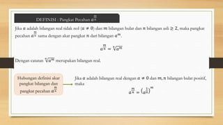 DEFINISI : Pangkat Pecahan 𝑎
𝑚
𝑛
Jika 𝑎 adalah bilangan real tidak nol (𝑎 ≠ 0) dan 𝑚 bilangan bulat dan 𝑛 bilangan asli ≥ 2, maka pangkat
pecahan 𝑎
𝑚
𝑛 sama dengan akar pangkat 𝑛 dari bilangan 𝑎𝑚.
𝑎
𝑚
𝑛 =
𝑛
𝑎𝑚
Dengan catatan
𝑛
𝑎𝑚 merupakan bilangan real.
Hubungan definisi akar
pangkat bilangan dan
pangkat pecahan 𝑎
𝑚
𝑛
Jika 𝑎 adalah bilangan real dengan 𝑎 ≠ 0 dan 𝑚, 𝑛 bilangan bulat positif,
maka
𝑎
𝑚
𝑛 = 𝑎
1
𝑛
𝑚
 
