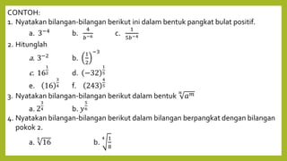CONTOH:
1. Nyatakan bilangan-bilangan berikut ini dalam bentuk pangkat bulat positif.
a. 3−4
b.
4
𝑏−6 c.
1
5𝑏−4
2. Hitunglah
a. 3−2
b.
1
2
−3
c. 16
1
2 d. −32
1
5
e. 16
3
4 f. 243
4
5
3. Nyatakan bilangan-bilangan berikut dalam bentuk
𝑛
𝑎𝑚
a. 2
3
4 b. 𝑦
5
6
4. Nyatakan bilangan-bilangan berikut dalam bilangan berpangkat dengan bilangan
pokok 2.
a.
5
16 b.
4 1
8
 