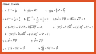 PENYELESAIAN:
1. a. 3−4 =
1
34 b.
4
𝑏−6 = 4𝑏6 c.
1
5𝑏−4 =
1
5
𝑏4 =
𝑏4
5
2. a.3−2 =
1
32 =
1
9
b.
1
2
−3
=
1
1
2
3 =
1
1
8
= 8 c. 16
1
2 =
2
16 = 16 = 42 = 4
d. −32
1
5 =
5
−32 =
5
−2 5 = −2 e. 16
3
4 = 16
1
4
3
=
4
16
3
= 23 = 8
f. 243
4
5= 243
1
5
4
=
5
243
4
= 34 = 81
3. a. 2
3
4 =
4
23 b. 𝑦
5
6=
6
𝑦5
4. a.
5
16 =
5
24 = 2
4
5 b.
4 1
8
=
4
2−3 = 2
4
5
 