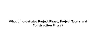 What differentiates Project Phase, Project Teams and
Construction Phase?
 