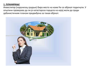 1. ПЛАНИРАЊЕ
Инвеститор (наручилац градње) бира место на коме ће се објекат подигнути. У
општини проверава да ли је катастарска парцела на којој жели да гради
урбанистичким планом предвиђена за такав објекат.
 