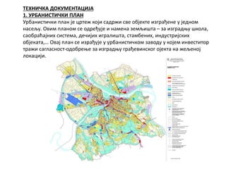 ТЕХНИЧКА ДОКУМЕНТАЦИЈА
1. УРБАНИСТИЧКИ ПЛАН
Урбанистички план је цртеж који садржи све објекте изграђене у једном
насељу. Овим планом се одређује и намена земљишта – за изградњу школа,
саобраћајних система, дечијих игралишта, стамбених, индустријских
објеката,… Овај план се израђује у урбанистичком заводу у којем инвеститор
тражи сагласност-одобрење за изградњу грађевинског ојекта на жељеној
локацији.
 