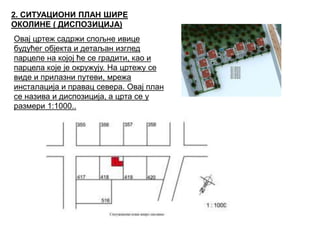 2. СИТУАЦИОНИ ПЛАН ШИРЕ
ОКОЛИНЕ ( ДИСПОЗИЦИЈА)
Овај цртеж садржи спољне ивице
будућег објекта и детаљан изглед
парцеле на којој ће се градити, као и
парцела које је окружују. На цртежу се
виде и прилазни путеви, мрежа
инсталација и правац севера. Овај план
се назива и диспозиција, а црта се у
размери 1:1000..
 