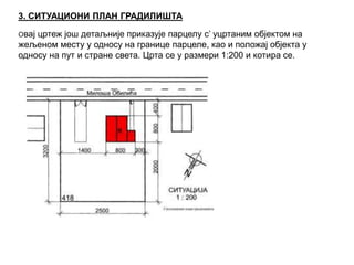3. СИТУАЦИОНИ ПЛАН ГРАДИЛИШТА
Овај цртеж још детаљније приказује парцелу с’ уцртаним објектом на
жељеном месту у односу на границе парцеле, као и положај објекта у
односу на пут и стране света. Црта се у размери 1:200 и котира се.
 