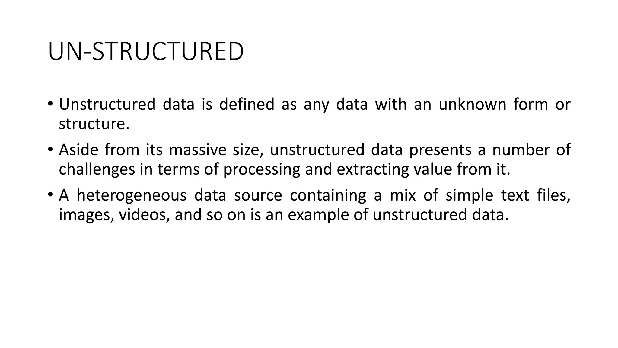 UN-STRUCTURED
• Unstructured data is defined as any data with an unknown form or
structure.
• Aside from its massive size, unstructured data presents a number of
challenges in terms of processing and extracting value from it.
• A heterogeneous data source containing a mix of simple text files,
images, videos, and so on is an example of unstructured data.
 