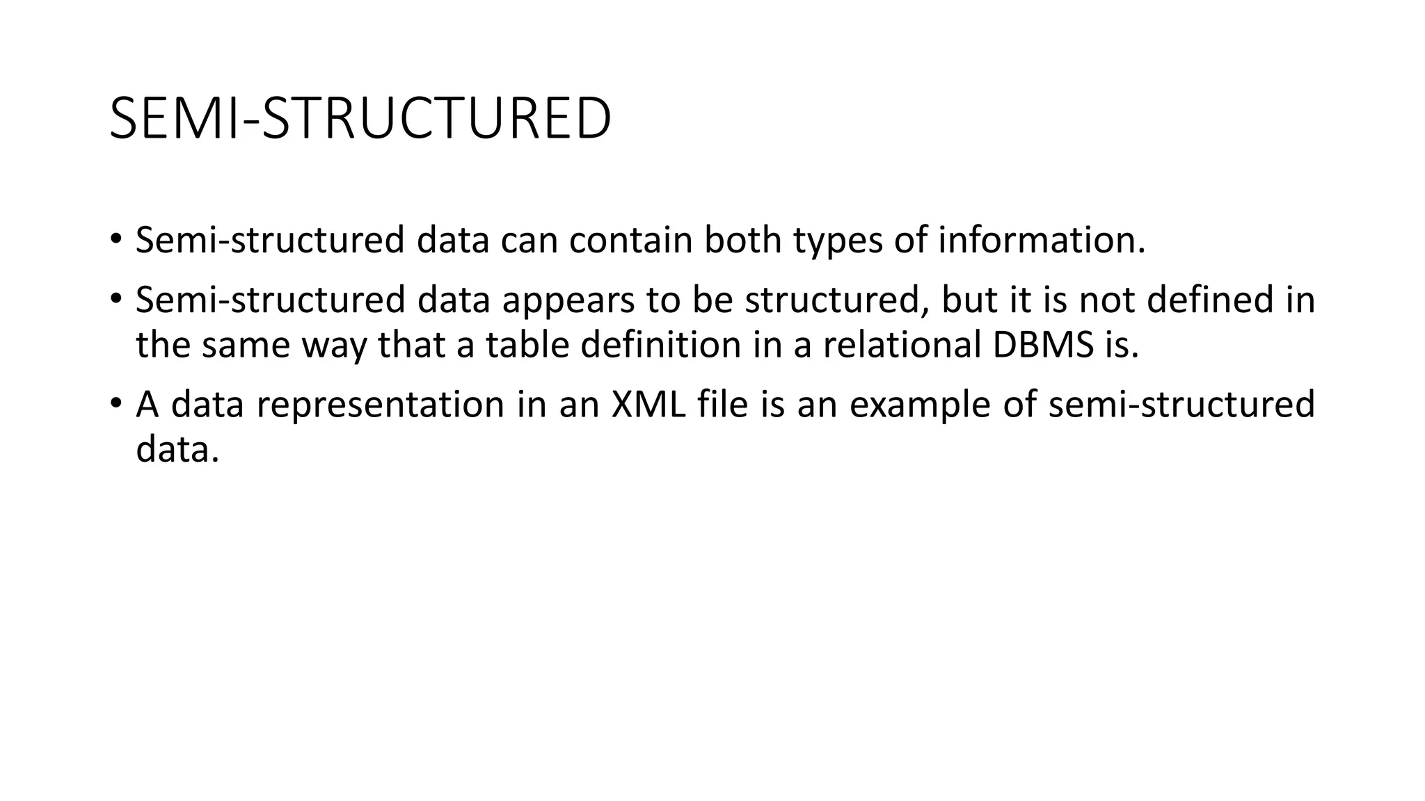 SEMI-STRUCTURED
• Semi-structured data can contain both types of information.
• Semi-structured data appears to be structured, but it is not defined in
the same way that a table definition in a relational DBMS is.
• A data representation in an XML file is an example of semi-structured
data.
 