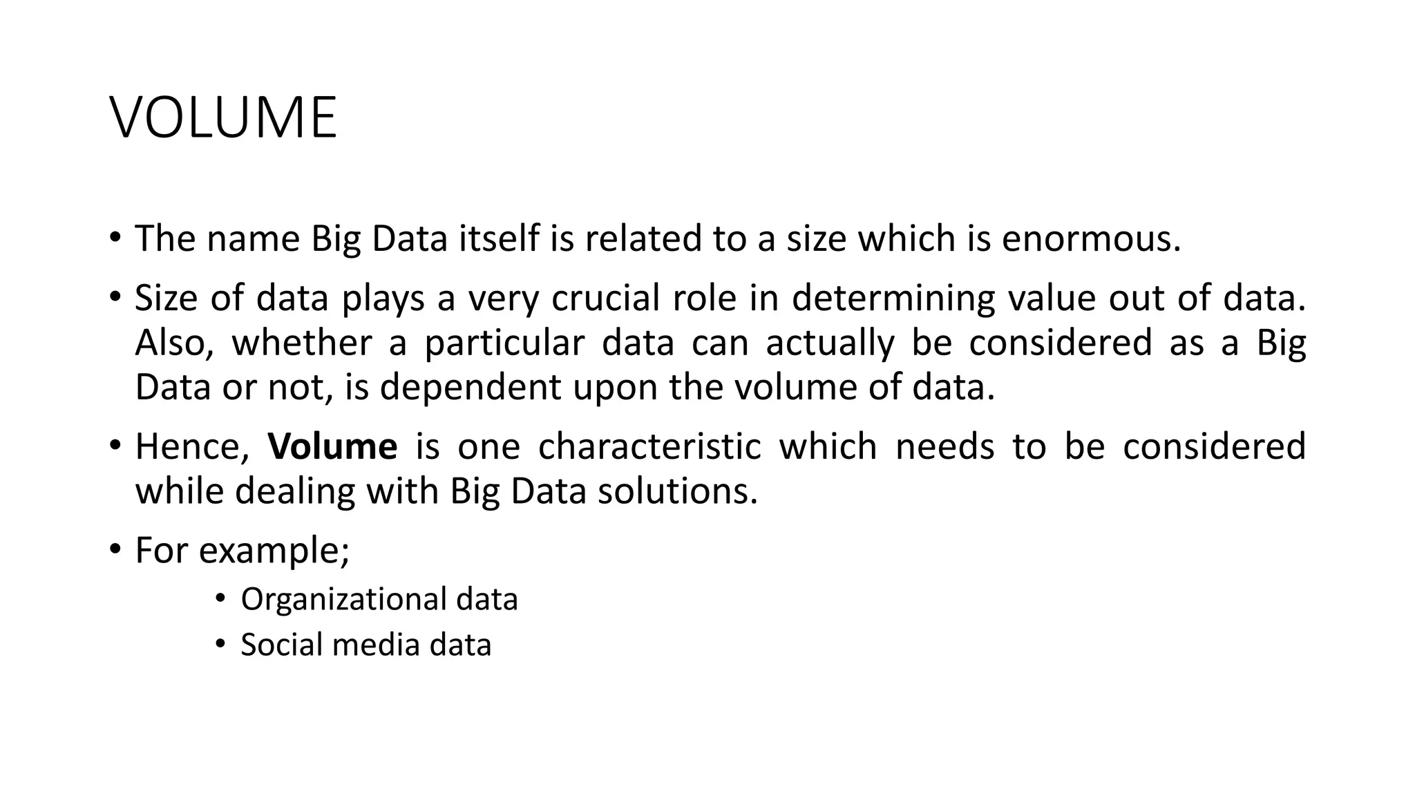 VOLUME
• The name Big Data itself is related to a size which is enormous.
• Size of data plays a very crucial role in determining value out of data.
Also, whether a particular data can actually be considered as a Big
Data or not, is dependent upon the volume of data.
• Hence, Volume is one characteristic which needs to be considered
while dealing with Big Data solutions.
• For example;
• Organizational data
• Social media data
 