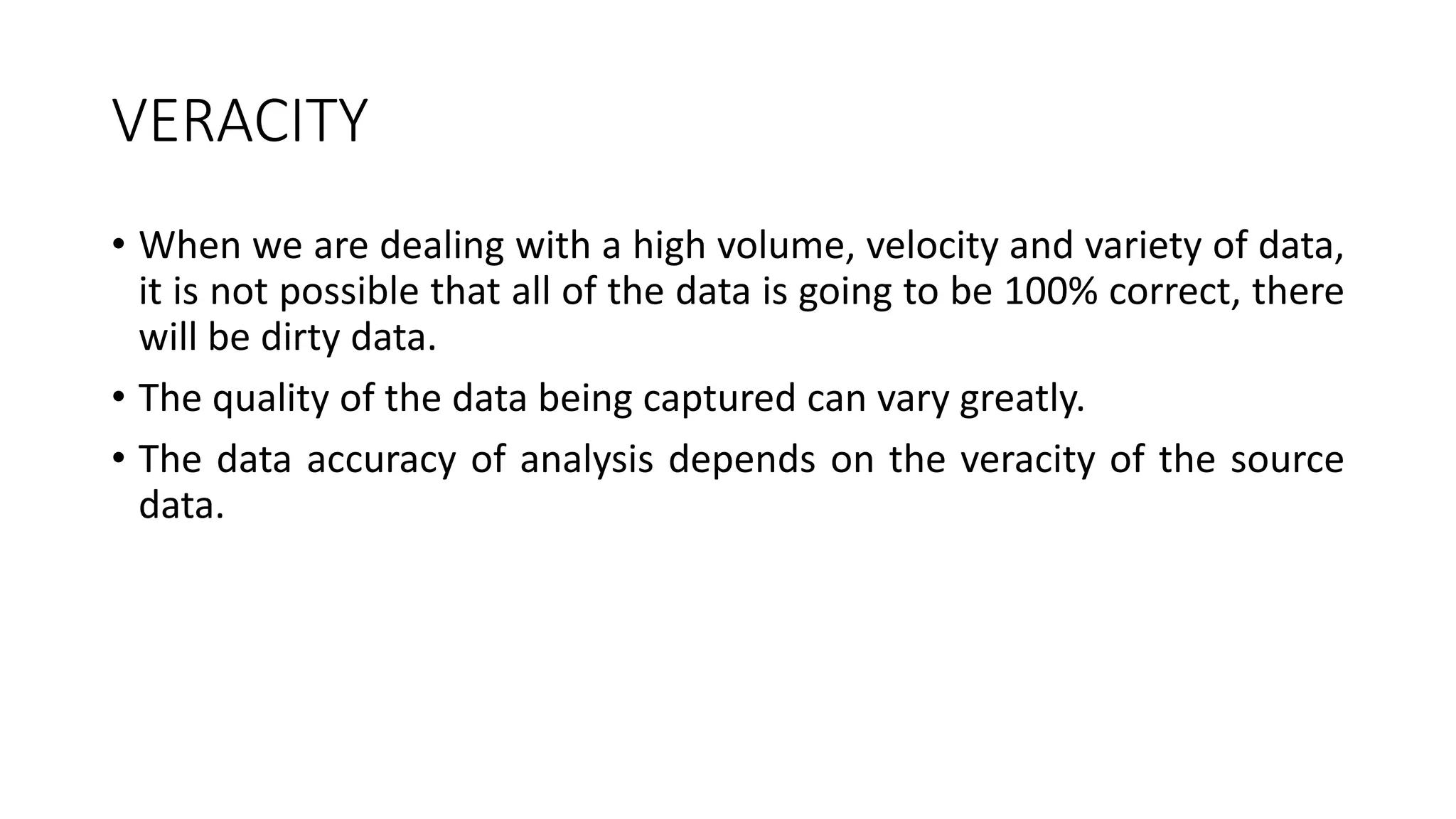 VERACITY
• When we are dealing with a high volume, velocity and variety of data,
it is not possible that all of the data is going to be 100% correct, there
will be dirty data.
• The quality of the data being captured can vary greatly.
• The data accuracy of analysis depends on the veracity of the source
data.
 