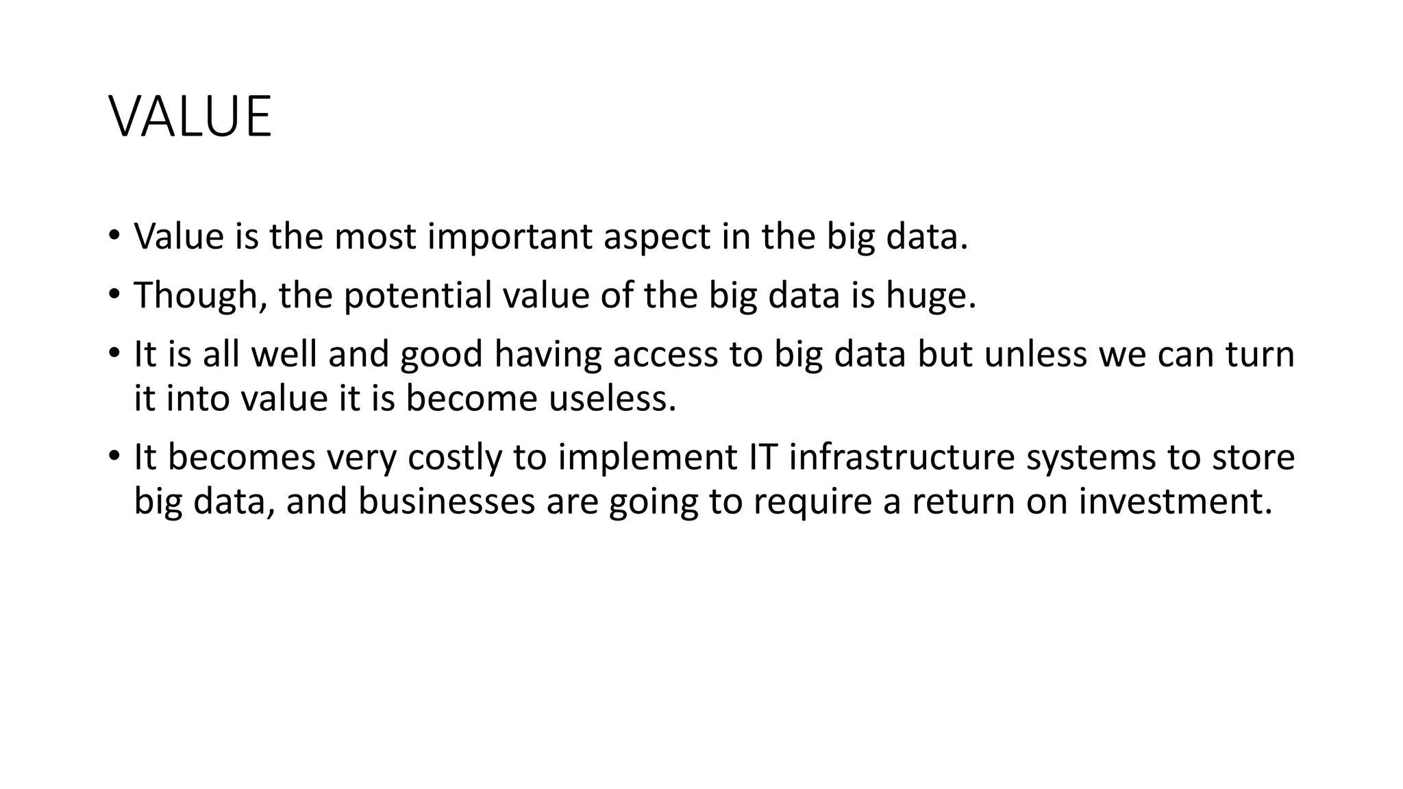 VALUE
• Value is the most important aspect in the big data.
• Though, the potential value of the big data is huge.
• It is all well and good having access to big data but unless we can turn
it into value it is become useless.
• It becomes very costly to implement IT infrastructure systems to store
big data, and businesses are going to require a return on investment.
 