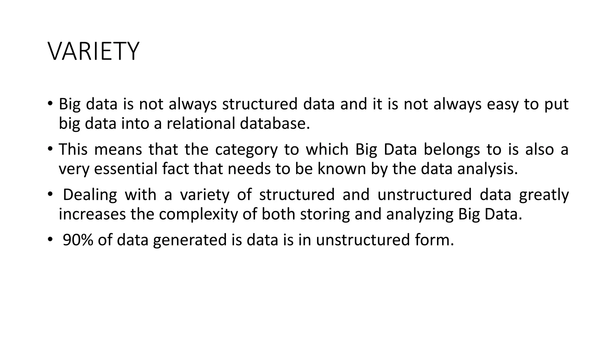 VARIETY
• Big data is not always structured data and it is not always easy to put
big data into a relational database.
• This means that the category to which Big Data belongs to is also a
very essential fact that needs to be known by the data analysis.
• Dealing with a variety of structured and unstructured data greatly
increases the complexity of both storing and analyzing Big Data.
• 90% of data generated is data is in unstructured form.
 