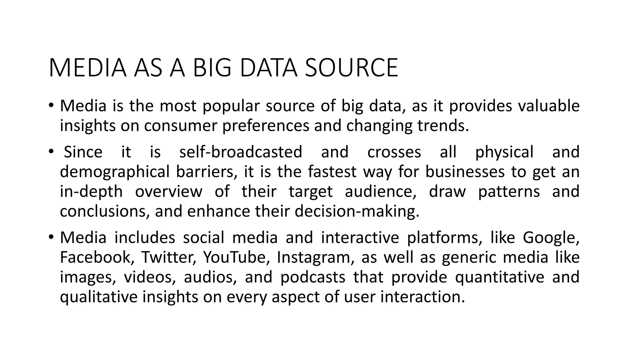 MEDIA AS A BIG DATA SOURCE
• Media is the most popular source of big data, as it provides valuable
insights on consumer preferences and changing trends.
• Since it is self-broadcasted and crosses all physical and
demographical barriers, it is the fastest way for businesses to get an
in-depth overview of their target audience, draw patterns and
conclusions, and enhance their decision-making.
• Media includes social media and interactive platforms, like Google,
Facebook, Twitter, YouTube, Instagram, as well as generic media like
images, videos, audios, and podcasts that provide quantitative and
qualitative insights on every aspect of user interaction.
 