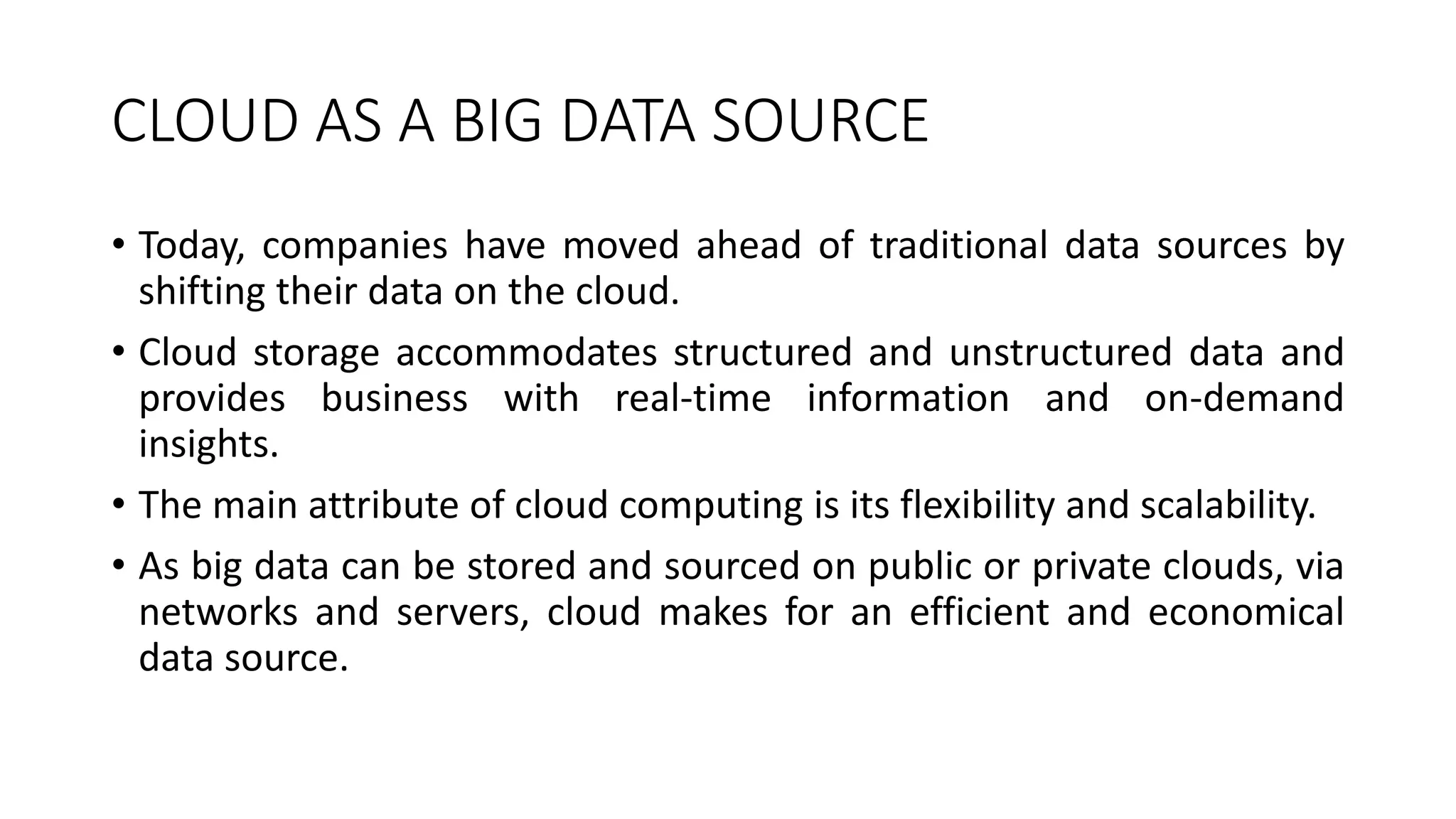 CLOUD AS A BIG DATA SOURCE
• Today, companies have moved ahead of traditional data sources by
shifting their data on the cloud.
• Cloud storage accommodates structured and unstructured data and
provides business with real-time information and on-demand
insights.
• The main attribute of cloud computing is its flexibility and scalability.
• As big data can be stored and sourced on public or private clouds, via
networks and servers, cloud makes for an efficient and economical
data source.
 