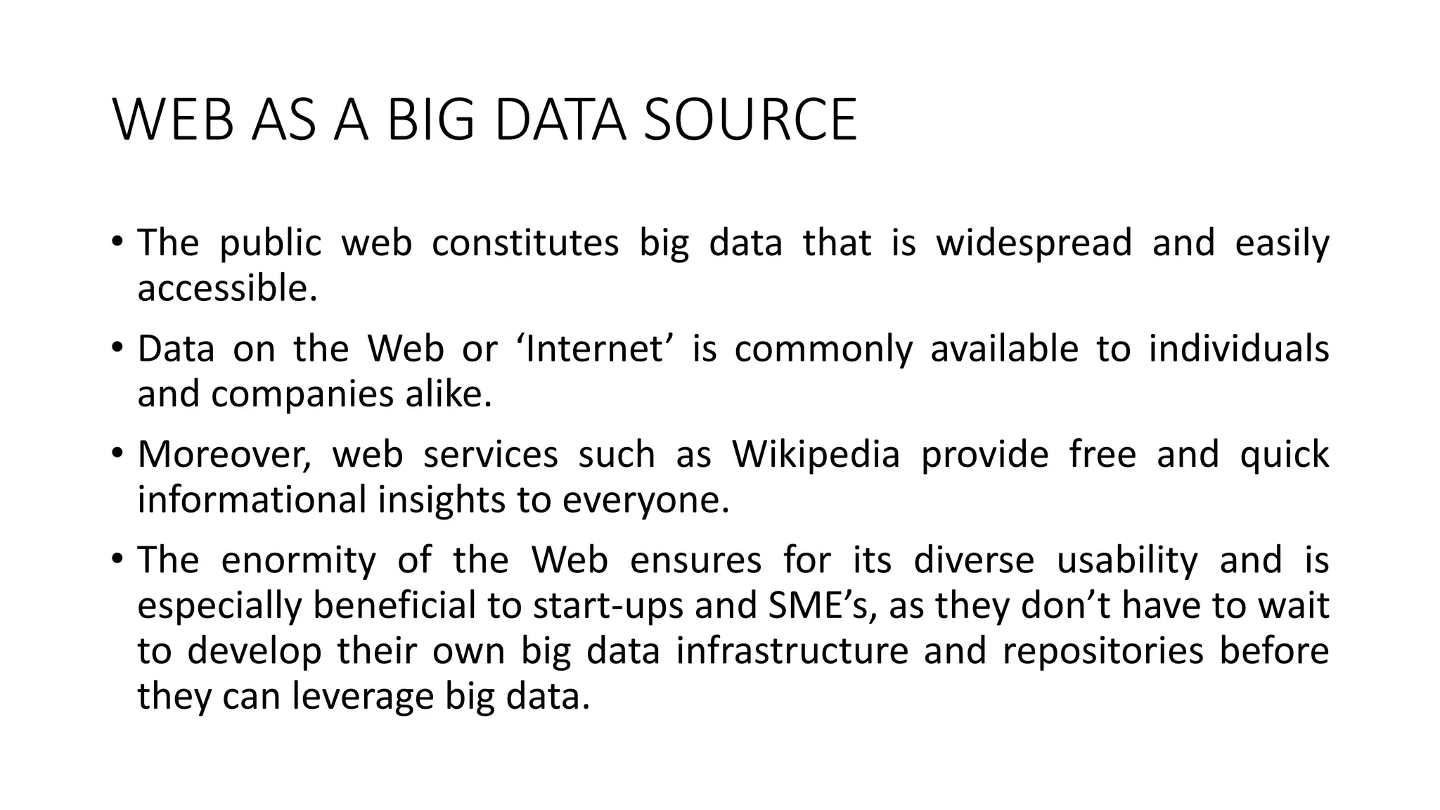 WEB AS A BIG DATA SOURCE
• The public web constitutes big data that is widespread and easily
accessible.
• Data on the Web or ‘Internet’ is commonly available to individuals
and companies alike.
• Moreover, web services such as Wikipedia provide free and quick
informational insights to everyone.
• The enormity of the Web ensures for its diverse usability and is
especially beneficial to start-ups and SME’s, as they don’t have to wait
to develop their own big data infrastructure and repositories before
they can leverage big data.
 