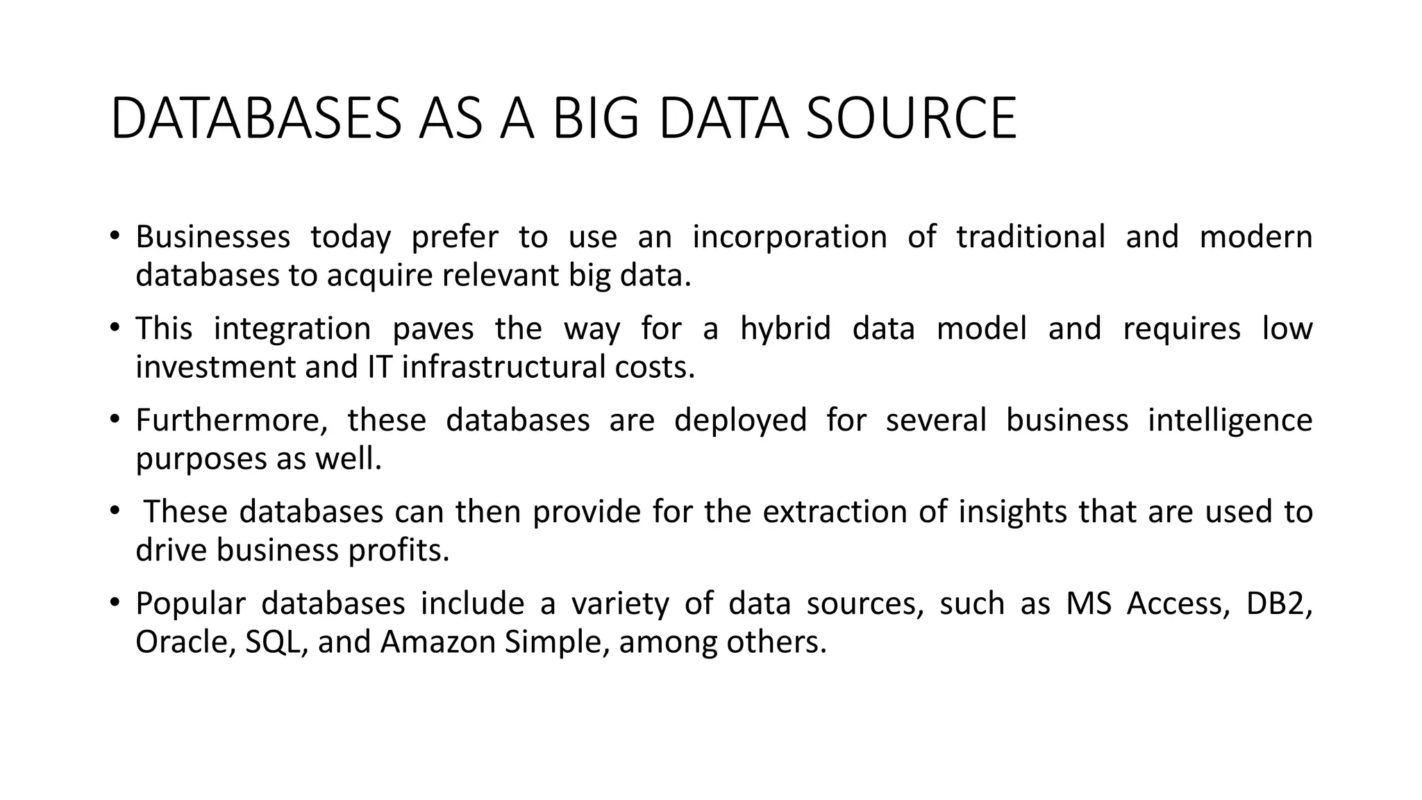 DATABASES AS A BIG DATA SOURCE
• Businesses today prefer to use an incorporation of traditional and modern
databases to acquire relevant big data.
• This integration paves the way for a hybrid data model and requires low
investment and IT infrastructural costs.
• Furthermore, these databases are deployed for several business intelligence
purposes as well.
• These databases can then provide for the extraction of insights that are used to
drive business profits.
• Popular databases include a variety of data sources, such as MS Access, DB2,
Oracle, SQL, and Amazon Simple, among others.
 