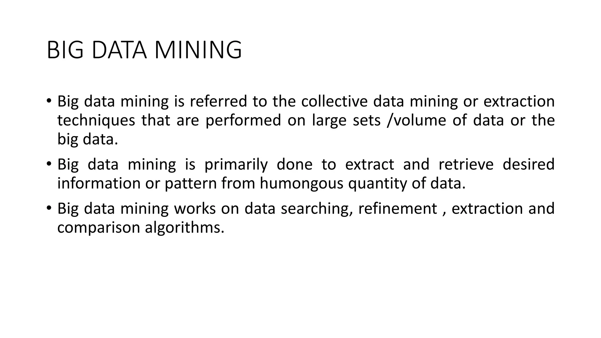 BIG DATA MINING
• Big data mining is referred to the collective data mining or extraction
techniques that are performed on large sets /volume of data or the
big data.
• Big data mining is primarily done to extract and retrieve desired
information or pattern from humongous quantity of data.
• Big data mining works on data searching, refinement , extraction and
comparison algorithms.
 